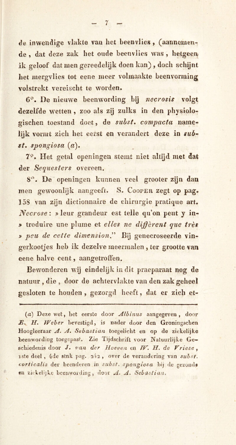 de inwendige vlakte van het beenvlies , (aanneineti- de , dat deze zak het oude beenvlies was , hetgeen ik geloof dat men gereedelijk doen kan) , doch schijnt het merg vlies tot eene meer volmaakte beenvorming volstrekt vereischt te worden. 6°. De nieuwe beenwording bij necrosis volgt dezelfde wetten , zoo als zij zulks in den physioïo- gïschen toestand doet, de suhst, compacta name¬ lijk vormt zich het eerst en verandert deze in suh¬ st, spongiosa (a). Het getal openingen stemt niet altijd met dat der Sequesters overeen. 8°. De openingen kunnen veel grooter zijn dan men gewoonlijk aangeeft. S. Cooper zegt op pag. 158 van zijn dictionnaire de chirurgie pratique art. Necrose: »leur grandeur est telle qu’on peut y in- * troduire une plume et el les ne différent que trés » peu de cette dimensionBij genecroseerde vin¬ gerkootjes heb ik dezelve meermalen, ter grootte van eene halve cent, aangetroffen. Bewonderen wij eindelijk in dit praeparaat nog de natuur , die , door de achterviakte van den zak geheel gesloten te houden, gezorgd heeft, dat er zich et- (a) Deze wet, liet eerste door Albinus aangegeven, door JBs H. IVeber bevestigd, is nader door den Groningscben Hoogleeraar A. A, Sebastian toegelicht en op de ziekelijke beenwording toegepast. Zie Tijdschrift voor Natuurlijke Ge¬ schiedenis door J. van der Hoeven en ÏV. H. de Vriese, ïste deel , 4de stnk pag. a42 , over de verandering van sub si, corticalis der beenderen in subsi, spongiosa hij de gezonde sn ziekelijke beenwording, door A* A. Sebastian.