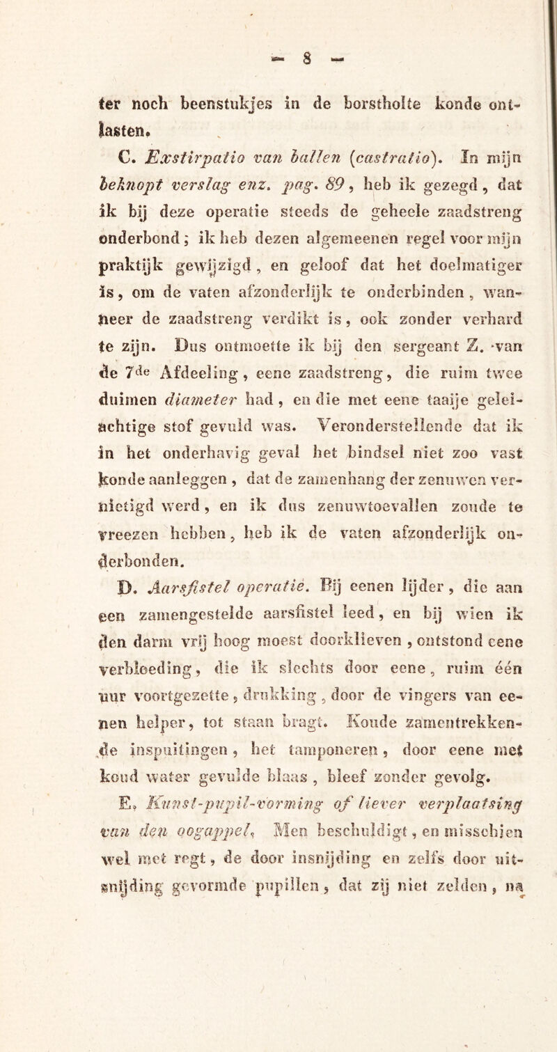 ter noch beenstukjes in de borstholte koude ont¬ lasten. C. Exstirpatio van hallen (castratio). In mijn heknopt verslag enz. pag. 89, heb ik gezegd , dat ik bij deze operatie steeds de gehecle zaadstreng onderhond; ik heb dezen algemeenen regel voor mijn praktijk gewijzigd, en geloof dat het doelmatiger is, om de vaten afzonderlijk te onderbinden , wan¬ neer de zaadstreng verdikt is , ook zonder verhard te zijn. Dus ontmoette ik bij den sergeant Z. wan de 7de Afdeeling, eene zaadstreng, die ruim twee duimen diameter had , en die met eene taaije gelel¬ achtige stof gevuld was. Veronderstellende dat ik in het onderhavig geval het bindsel niet zoo vast koude aanleggen , dat de zamenhang der zenuwen ver¬ nietigd werd, en ik dus zenuwtoevallen zoude te vreezen hebben, heb ik de vaten afzonderlijk on¬ derhonden. D. Aarsfistel operatie. Bij eenen lijder, die aan een zamengestelde aarsfiste! leed, en bij wïen ik den darm. vrij hoog moest doorklieven , ontstond eene verbloeding, die ik slechts door eene, ruim één uur voortgezette, drukking , door de vingers van ce¬ llen helper, tot staan bragt. Koude samentrekken- de inspuitingen, het tamponeren, door eene mei koud water gevulde blaas , bleef zonder gevolg. E. Kunst-pnpil~vorming of liever verplaatsing van den oogappel, Mee beschuldigt, en misschien wel met regt, de door insnijding en zelfs door uit¬ snijding gevormde pupillen, dat zij niet zelden , na