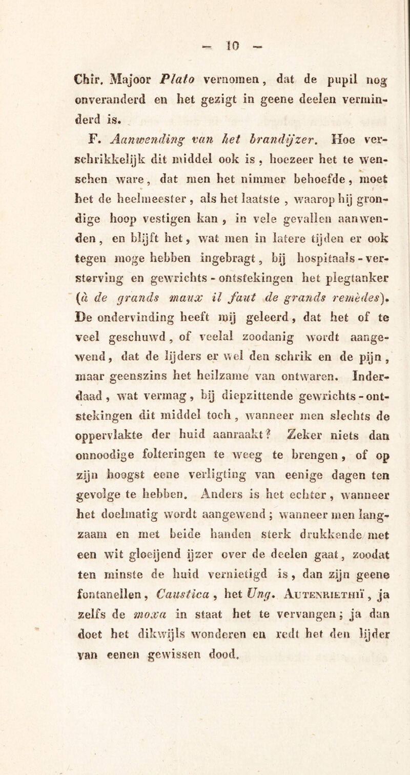 Chir. Majoor Plato vernomen, dat de pupil nog onveranderd en het gezigt in geene deelen vermin¬ derd is. F. Aanwending van het brandijzer. Hoe ver¬ schrikkelijk dit middel ook is . hoezeer het te wen- schen ware, dat men het nimmer behoefde , moet het de heelmeester s als het laatste , waarop hij gron¬ dige hoop vestigen kan ? in vele gevallen aanwen¬ den , en blijft het 5 wrat men in latere tijden er ook tegen moge hebben ingebragt, bij hospitaals-ver¬ sterving en gewrichts - ontstekingen het plegtanker (a de grands maux il faut de grands remèdes)• He ondervinding heeft mij geleerd, dat het of te veel geschuwd , of veelal zoodanig wordt aange¬ wend 9 dat de lijders er wel den schrik en de pijn , maar geenszins liet heilzame van ontwaren. Inder¬ daad , wat vermag , bij diepzittende gewrichts - ont¬ stekingen dit middel toch , wanneer men slechts de oppervlakte der huid aanraakt? Zeker niets dan onnoodige folteringen te weeg te brengen, of op zijn hoogst eene vérligting van eenige dagen ten gevolge te hebben. Anders is het echter , wanneer het doelmatig wordt aangewend ; wanneer men lang¬ zaam en met beide handen sterk drukkende met een wit gloeijend ijzer over de deelen gaat, zoodat ten minste de huid vernietigd is , dan zijn geene fontanellen , Caustica , het Ung. AutemuethiÏ , ja zelfs de moxa in staat het te vervangen; ja dan doet het dikwijls wonderen en redt het den lijder van eene» gewisse» dood.