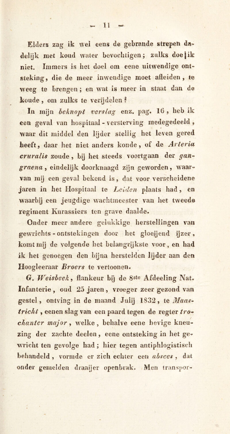 Elders zag ik wel eens de gebrande strepen da¬ delijk met koud water bevochtigen; zulks doefik niet. Immers is het doel om eene uitwendige ont¬ steking, die de meer inwendige moet afleiden , te weeg te brengen; en wat is meer in staat dan de koude, om zulks te verijdelen? In mijn beknopt verslag enz. pag. 16 , heb ik een geval van hospitaal - versterving medegedeeld 9 waar dit middel den lijder stellig het leven gered heeft, daar het niet anders koude, of de Art er ia cruralis zoude , bij het steeds voortgaan der gan~ graena , eindelijk doorknaagd zijn geworden, waar¬ van mij een geval bekend is, dat voor verscheidene jaren in het Hospitaal te Leiden plaats had, en waarbij een jeugdige wachtmeester van het tweed© regiment Kurassiers ten grave daalde. Onder meer andere gelukkige herstellingen van gewrichts - ontstekingen door het gloeijeod ijzer , komt mij de volgende het belangrijkste voor, en had ik het genoegen den bijna herstelden lijder aan den Hoogleeraar Broers te vertoonen. G. JVeisbeek, flankeur bij de 8ste Afdeeling Nat. Infanterie , oud 25 jaren , vroeger zeer gezond van gestel, ontving in de maand Julij 1832, te Maas¬ tricht , een en slag van een paard tegen de r eg Ier tra- dianier major , welke , behalve eene hevige kneu¬ zing der zachte deelen, eene ontsteking in het ge^ wricht ten gevolge had; hier tegen antiphlogistisch behandeld , vormde er zich echter een absces , dat onder gemelden draaijer openbrak. Men transpor-