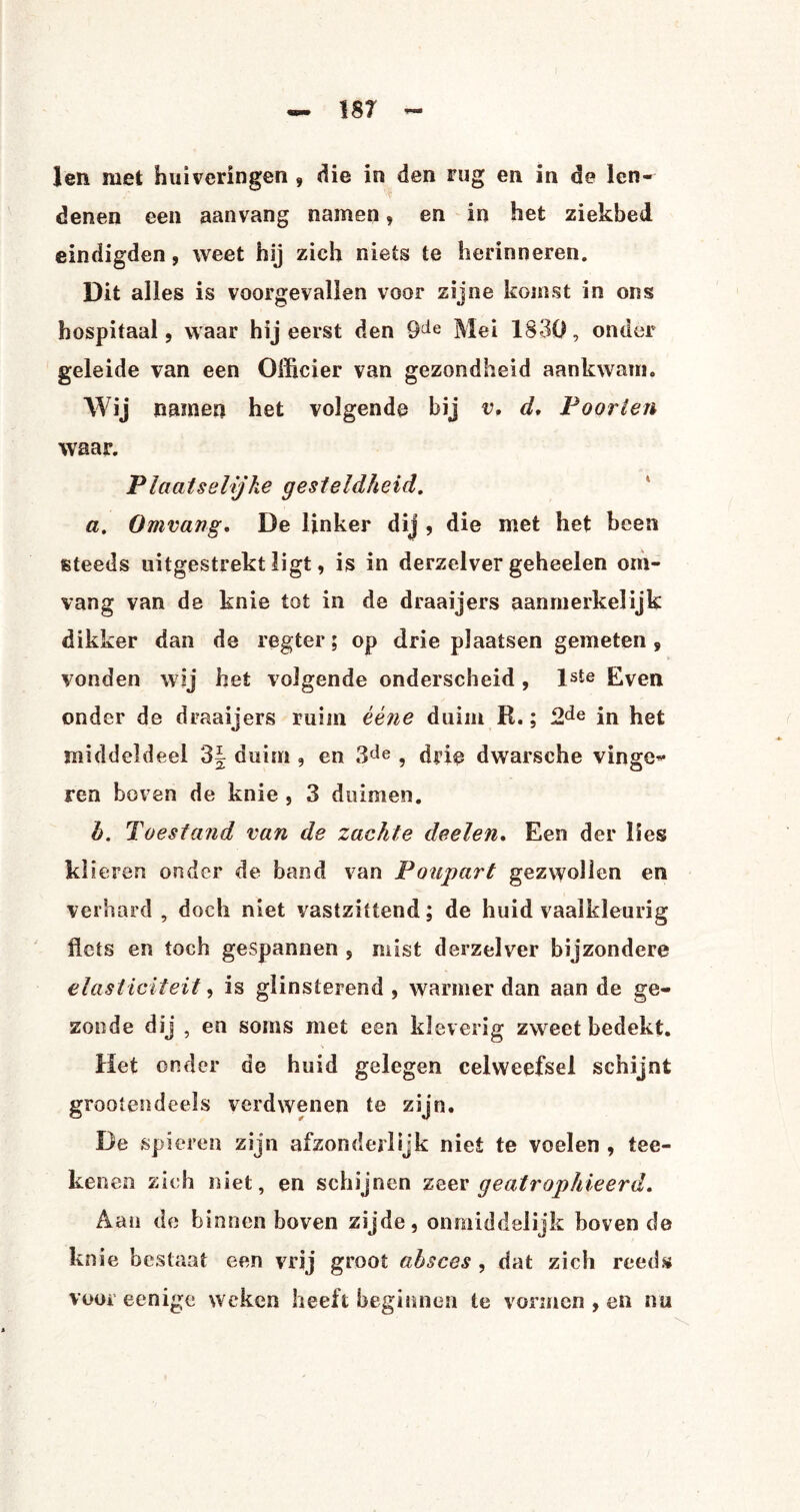 1 en met huiveringen , die in den rug en in de len¬ denen een aanvang namen, en in het ziekbed eindigden, weet hij zich niets te herinneren. Dit alles is voorgevallen voor zijne komst in ons hospitaal, waar hij eerst den 9de Mei 1830, onder geleide van een Officier van gezondheid aankwam. Wij namen het volgende bij v, d, Poorten waar. Plaatselijke gesteldheid. a. Omvang, De linker dij , die met het been steeds uitgestrekt ligt, is in derzelver geheelen om¬ vang van de knie tot in de draaijers aanmerkelijk dikker dan de regter; op drie plaatsen gemeten 9 vonden wij het volgende onderscheid , lste Even onder de draaijers ruim èène duim R.; 2de in het middeldeel 3J duim , en 3de , drie dwarsche vinge¬ ren boven de knie , 3 duimen. h. Toestand van de zachte deelen. Een der lies klieren onder de band van Poupart gezwollen en verhard, doch niet vastziüend; de huid vaalkleurig flets en toch gespannen , mist derzelver bijzondere elasticiteit, is glinsterend , wanner dan aan de ge¬ zonde dij , en soms met een kleverig zweet bedekt. Het onder de huid gelegen celweefsel schijnt groot en deels verdwenen te zijn. De spieren zijn afzonderlijk niet te voelen , tee- kenen zich niet, en schijnen zeer geatrophieerd. Aan de binnen boven zijde, onmiddelijk boven de knie bestaat een vrij groot absces , dat zich reeds voor eenige weken heeft beginnen te vormen , en nu