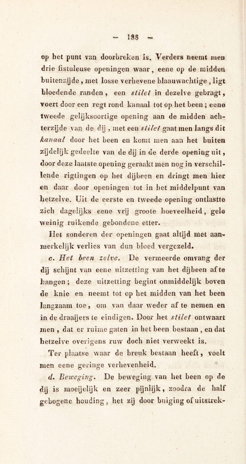 op het punt van doorbreken is. Verders neemt men drie üstuleuse opeisingen waar, eene op de midden buitenzijde , met losse verhevene blaauwachtige , ligt bloedende randen , een stilet in dezelve gebragi, voert door een regt rond kanaal tot op het been ; eene tweede gelijksoortige opening aan de midden ach¬ terzijde van de dij , met een stilet gaat men langs dit kanaal door het been en komt men aan het buiten zijdelijk gedeelte van de dij in de derde opening uit, door deze laatste opening geraakt men nog in verschil¬ lende rigtingen op het dijbeen en dringt men hier en daar door opeisingen tot in het middelpunt van hetzelve. Uit de eerste en tweede opening ontlastte zich dagelijks eene vrij groote hoeveelheid, gele weinig ruikende gebondene etter. Het sonderen der open in gen gaat altijd met aan¬ merkelijk verlies van dun bloed vergezeld. c. Met been zelve. De vermeerde omvang der dij schijnt van eene uitzetting van het dijbeen af te hangen; deze uitzetting begint onmiddeiijk boven de knie en neemt tot op het midden van het been langzaam toe , om van daar weder af te nemen en in de draaijers te eindigen. Door het stilet ontwaart men , dat er ruime gaten in het been bestaan , en dat hetzelve overigens ruw doch niet verweekt is. « Ter plaatse waar de breuk bestaan heeft, voelt men eene geringe verhevenheid. d. Beweging. De beweging van het been op de dij is moegelijk en zeer pijnlijk, zoodra de half gebogene houding, het zij door buiging of uitstrek- i