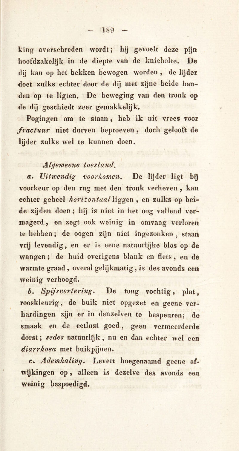 kirsg overschreden wordt; hij gevoelt deze pijn hoofdzakelijk in de diepte van de knieholte. De dij kan op het bekken bewogen worden , de lijder doet zulks echter door de dij met zijne beide han¬ den op te ligten. De beweging van den tronk op de dij geschiedt zeer gemakkelijk. Pogingen om te staan, heb ik uit vrees voor fractuur niet durven beproeven , doch gelooft de lijder zulks wel te kunnen doen. Algemeene toestand. a. Uitwendig voorkomen. De lijder ligt bij voorkeur op den rug met den tronk verheven , kan echter geheel horizontaal liggen , en zulks op bei¬ de zijden doen; hij is niet in het oog vallend ver¬ magerd , en zegt ook weinig in omvang verloren te hebben; de oogen zijn niet ingezonken, staan vrij levendig, en er is eene natuurlijke blos op de wangen ; de huid overigens blank en flets, en de warmte graad , overal gelijkmatig, is des avonds een Weinig verhoogd. h. Spijsvertering. De tong vochtig, plat, rooskleurig, de buik niet opgezet en geene ver¬ hardingen zijn er in denzelven te bespeuren; de smaak en de eetlust goed, geen vermeerderde dorst; sedes natuurlijk, nu en dan echter wel een diarrhoea met buikpijnen. e. Ademhaling. Levert hoegenaamd geene af¬ wijkingen op, alleen is dezelve des avonds eess weinig bespoedigd,.