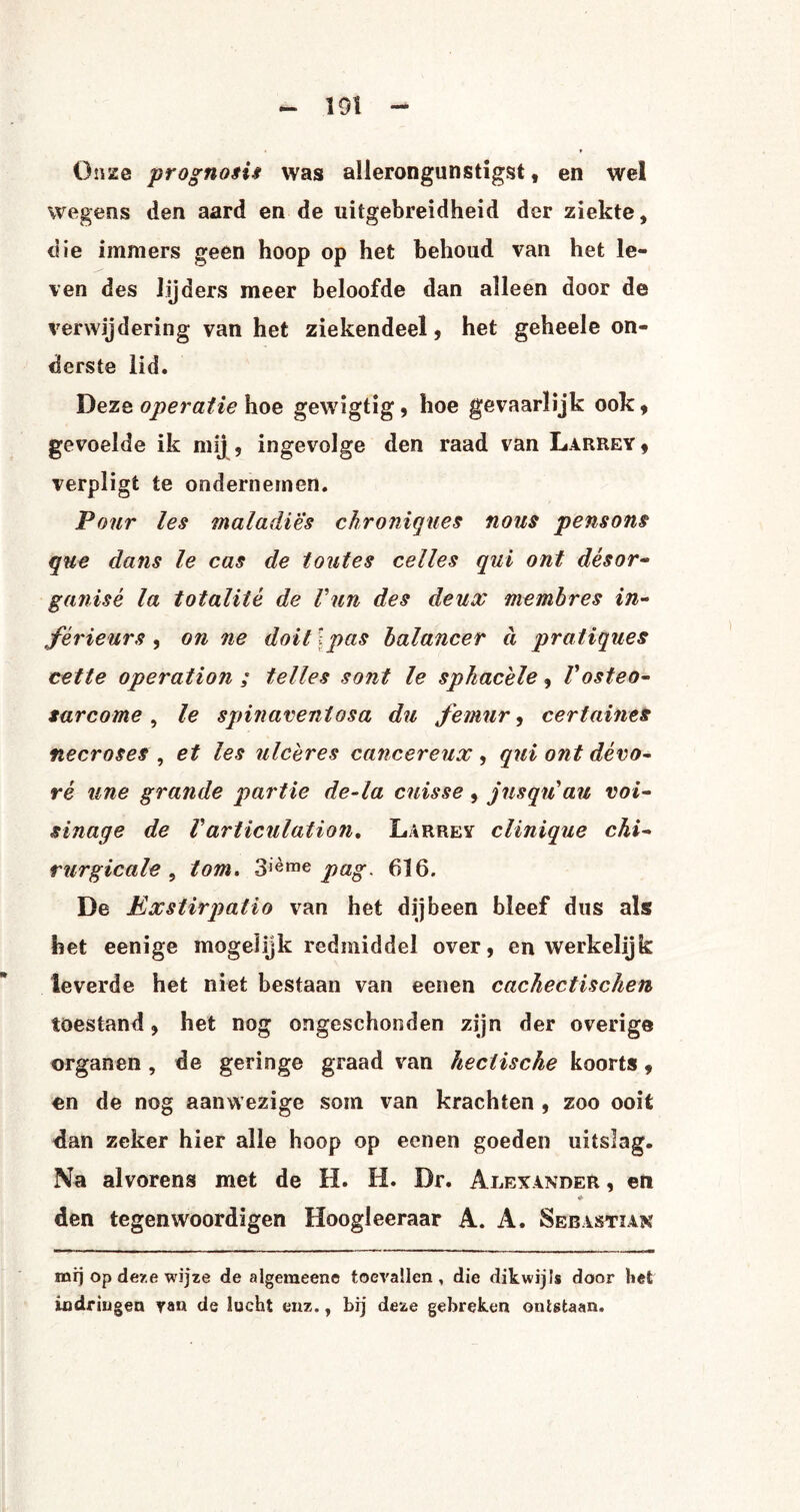 Onze prognosis was allerongunstigst, en wel wegens den aard en de uitgebreidheid der ziekte, die immers geen hoop op het behoud van het le¬ ven des lijders meer beloofde dan alleen door de verwijdering van het ziekendeel, het geheele on¬ derste lid. Deze operatie hoe gewigtig, hoe gevaarlijk ook, gevoelde ik mij , ingevolge den raad van Larrey , verpligt te ondernemen. Pour les maladies chroniques nous pensons que dans le cas de toates celles qui ont désor- ganisé la totaliié de Vun des deux membres in¬ férieurs , on ne doit I pas balancer d pratiques cette operation ; telles sont le sphacèle, Vosteo- sarcome, le spinaventosa du femnr, certames necroses , et les ulcères cancereux , qui ont dévo- ré une grande partie de-ia cuisse , jusqu'ati voi- sinage de Varticulation. Larrey clinique chi¬ rurgie al e , lom. 3lème pag, 616. De Exstirpatio van het dijbeen bleef dus als het eenige mogelijk redmiddel over, en werkelijk leverde het niet bestaan van eenen cachectischen toestand, het nog ongeschonden zijn der overige organen , de geringe graad van hectische koorts, en de nog aanwezige som van krachten , zoo ooit dan zeker hier alle hoop op eenen goeden uitslag. Na alvorens met de H. H. Dr. Alexander , en den tegenwoordigen Hoogleeraar A. A. Sebastian mij op deze wijze de algemeen© toevallen, die dikwijls door liet indringen yan de lucht enz., bij deze gebreken ontstaan.