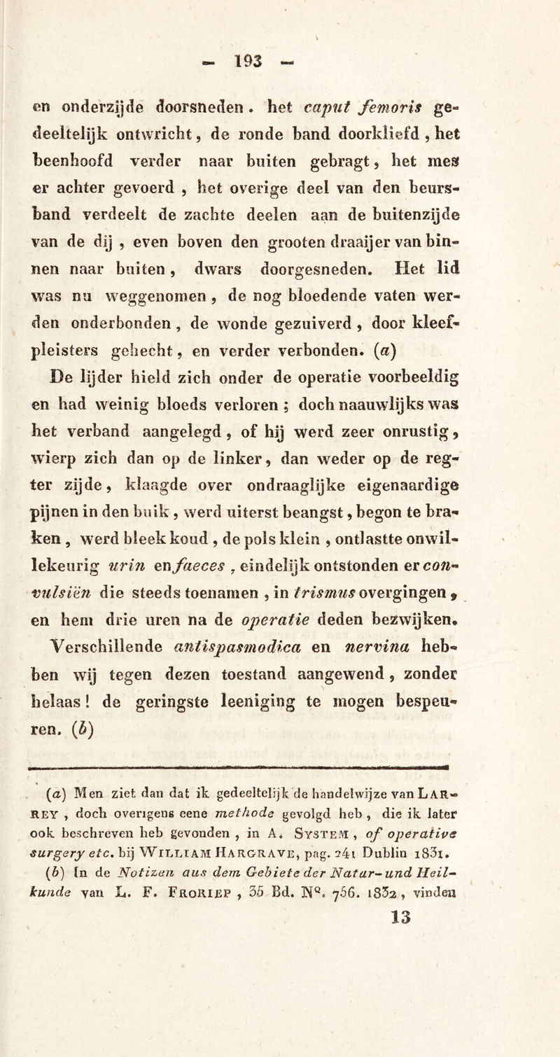 en onderzijde doorsneden . het ca put femoris ge¬ deeltelijk ontwricht, de ronde band doorkliefd , het beenhoofd verder naar buiten gebragt , het mes er achter gevoerd , het overige deel van den beurs¬ band verdeelt de zachte deelen aan de buitenzijde van de dij , even boven den grooten draaijer van bin¬ nen naar buiten, dwars doorgesneden. Het lid was nu weggenomen , de nog bloedende vaten wer¬ den onderhonden , de wonde gezuiverd , door kleef- pleisters gehecht, en verder verbonden, (a) De lijder hield zich onder de operatie voorbeeldig en had weinig bloeds verloren; dochnaauwlijkswas het verband aangelegd , of hij werd zeer onrustig , wierp zich dan op de linker, dan weder op de reg- ter zijde, klaagde over ondraaglijke eigenaardige pijnen in den buik , werd uiterst beangst, begon te bra¬ ken , werd bleek koud , de pols klein , ontlastte onwil¬ lekeurig urin enfaeces , eindelijk ontstonden ercon- vulsiën die steeds toenamen , in trismusovergingen 9 en hem drie uren na de operatie deden bezwijken* * Verschillende antispasmodica en nervina heb¬ ben wij tegen dezen toestand aangewend , zonder helaas! de geringste leeniging te mogen bespeu¬ ren, (5) (&) Men ziet dan dat ik gedeeltelijk de handelwijze van LAR* HEY , doek overigens eene methode gevolgd heb , die ik later ook beschreven heb gevonden , in A. System , of operativs surgery etc. bij WlLLTAM Hargrave, pag. Dublin i83i. (*) l* de Notizen aus dem Gebiete der Natar-und Heil¬ kunde yan L. F. Frqriep , 35 Bd. ]NQ» y.56. 1832 , vinden 13