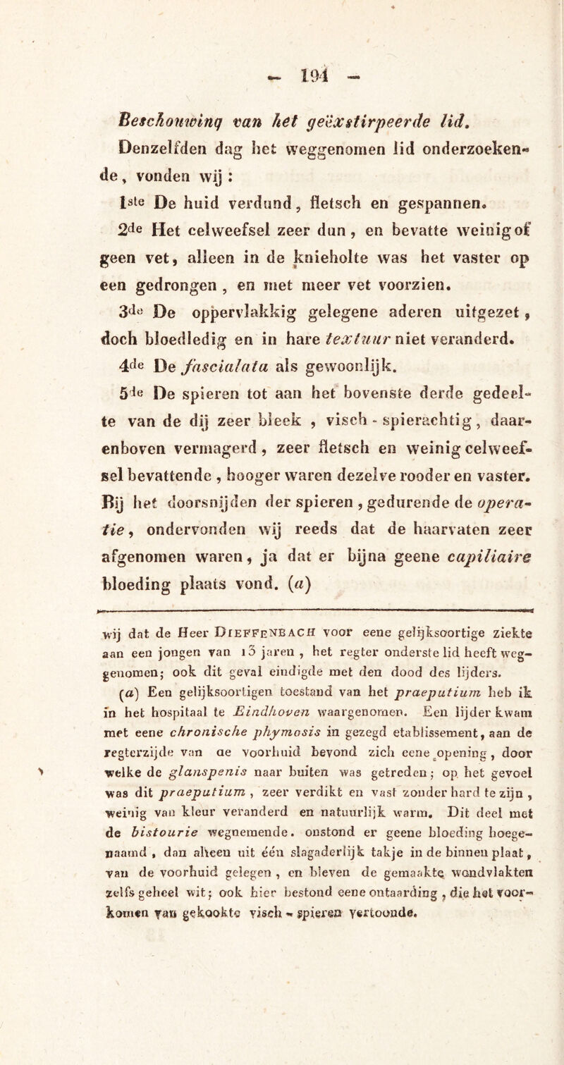 Besehomvinq van ket cje'èxstirpeerde lid. Denzelfden dag het weggenomen lid onderzoeken** de, vonden wij : 1ste De huid verdund, fletsch en gespannen. Het celweefsel zeer dun, en bevatte weinig of geen vet, alleen in de knieholte was het vaster op een gedrongen , en met meer vet voorzien. 3do De oppervlakkig gelegene aderen uitgezet , doch bloedledig en in hare textuur niet veranderd. 4de De fascialata ais gewoonlijk. 5ie De spieren tot aan het bovenste derde gedeel¬ te van de dij zeer bleek , visch - spierachtig, daar¬ enboven vermagerd , zeer üetsch en weinig celweef¬ sel bevattende , hooger waren dezelve rooder en vaster. Rij het doorsnijden der spieren , gedurende de opera¬ tie , ondervonden wij reeds dat de haarvaten zeer afgenomen waren, ja dat er bijna geene capillaire bloeding plaats vond. («) wij dat de Heer DrEFFENBACH voor eene gelijksoortige ziekte aan een jongen van i3 jaren , het regter onderste lid heeft weg¬ genomen; ook dit geval eindigde met den dood des lijders. (a) Een gelijksoorligen toestand van het praeputimn heb ik in het hospitaal te Eindhoven waargenomen. Een lijder kwam met eene chronische phymosis in gezegd etablissement, aan de regterzijde van ae voorhuid bevond zich eene opening, door > welke de glanspenis naar buiten was getreden; op het gevoel was dit praeputium , zeer verdikt en vast zonder hard te zijn , weinig van kleur veranderd en natuurlijk warm. Dit deel met de b istourie wegnemende, onstond er geene bloeding hoege¬ naamd , dan aheen uit één slagaderlijk takje in de binnen plaat, van de voorhuid gelegen , en bleven de gemaakte wandvlakten zelfs geheel wit; ook hier bestond eene ontaarding , die het voor¬ komen gekookte visch - spieren vertoonde.