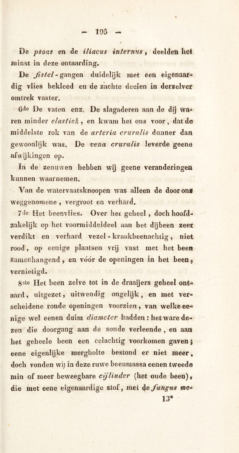 De psoas en de iliacus interims * deelden liet minst in deze ontaarding* De jistél-gangen duidelijk met een eigenaar- dig vlies bekleed en de zachte deelen in derzelver omtrek vaster. 6de De vaten. enz, De slagaderen aan de dij wa¬ ren minder elastiek , en kwam het ons voor, dat de middelste rok van de arteria cruralis dunner dan gewoonlijk was. De vena cruralis leverde geene afwijkingen op. In de zenuwen hebben wij geene veranderingen kunnen waarnemen. Van de watervaatsknoopen was alleen de door ons weggenom ene , vergroot en verhard. Het beenvlies. Over het geheel, doch hoofd¬ zakelijk op het voormiddeldeel aan het dijbeen zeer verdikt en verhard vezel - kraakbeenachtig, niet rood, op eenige plaatsen vrij vast met het been Mamërlhangend , en voor de opeoingen in het been$ Vernietigd. gste Het been zelve tot in de draai jers geheel ont¬ aard, uitgezet, uitwendig ongelijk, en met ver¬ scheidene ronde openingen voorzien , van welke ee¬ nige wel eenen duim diameter hadden : het ware de¬ zen die doorgang aan de sonde verleende , en aan het geheele been een celachtig voorkomen gaven j eene eigenlijke mergholte bestond er niet meer, doch vonden wij in deze ruwe beenmassa eenen tweede min of meer beweegbare cijlinder (het oude been)9 die met eene eigenaardige stof, mei 4efungus me* 13*