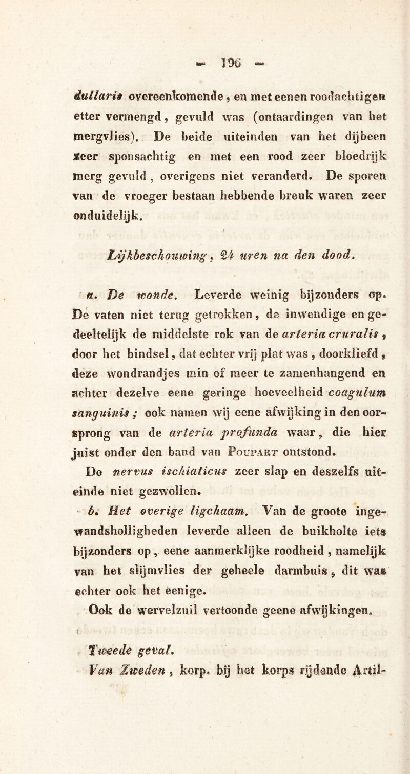dullarii overeenkomende, en meteenen roodachtigen etter vermengd, gevuld was (ontaardingen van het mergvlies). De beide uiteinden van het dijbeen seer sponsachtig en met een rood zeer bloedrijk inerg gevuld , overigens niet veranderd, De sporen van de vroeger bestaan hebbende breuk waren zeer onduidelijk, i Lijkbcsckomving • Q4 uren na den dood. ft, De wonde. Leverde weinig bijzonders op, De vaten niet terug getrokken, de inwendige en ge¬ deeltelijk de middelste rok van de arteria cruralis , door het bindsel, dat echter vrij plat was 5 doorkiiefd 9 deze wondrandjes min of meer te zamenhangend en achter dezelve eene geringe hoeveelheid coagulum sanguinis ; ook namen wij eene afwijking in den oor- sprong van de arteria profunda waar, die hier juist onder den baud van Poupart ontstond. De nervus ischiaticus zeer slap en deszelfs uit¬ einde niet gezwollen. b. Het overige ligchaam. Van de groote inge- wandsholligheden leverde alleen de buikholte iets bijzonders opy eene aanmerklijke roodheid , namelijk van het slijmvlies der geheele darmbuis 5 dit wai echter ook het eenige. Ook de wervelzuil vertoonde geene afwijkingen* 5. ■ Tweede geval, Van Zweden , korp, bij het korps rijdende Arl|l~