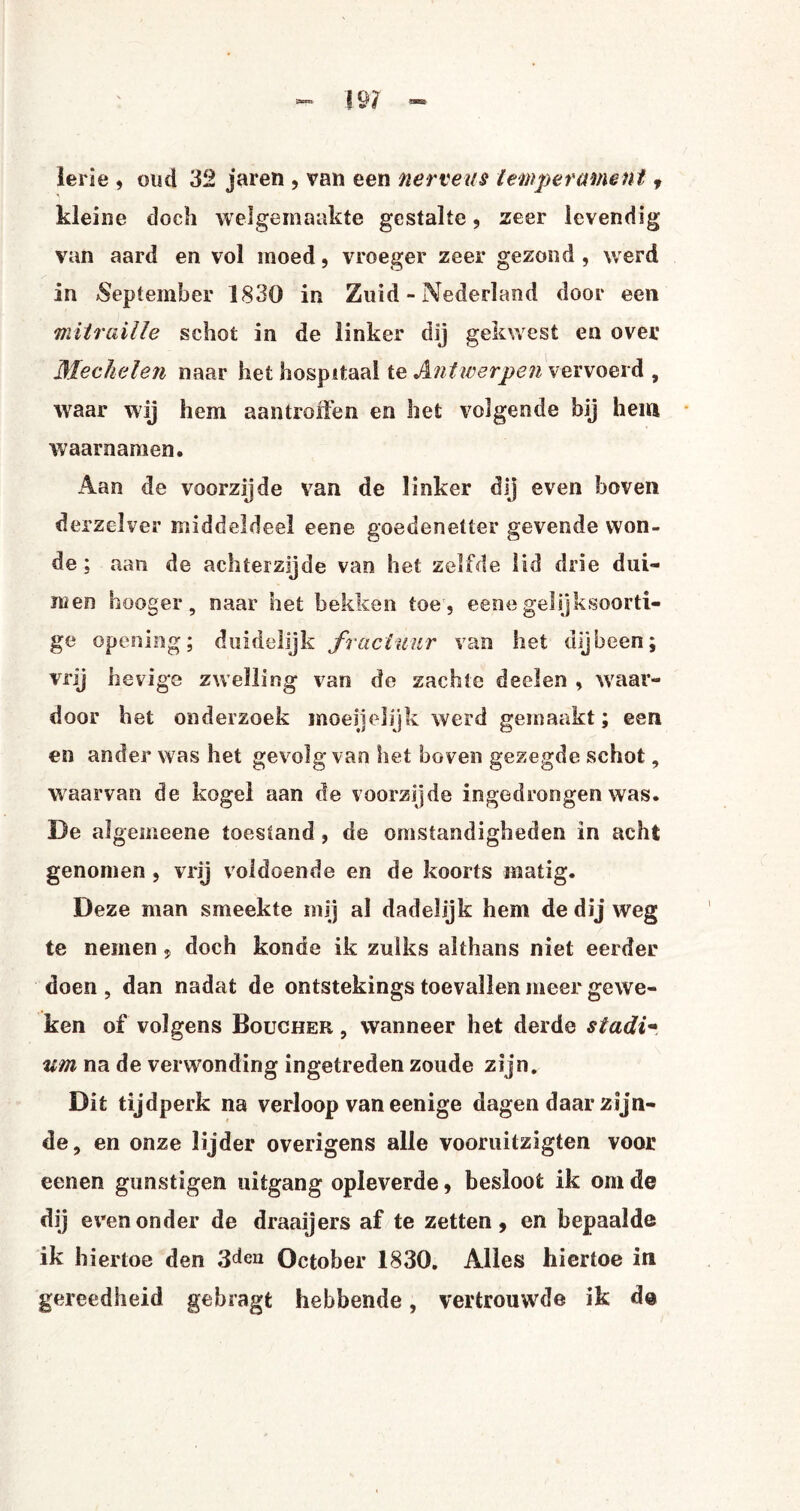 ierie , oud 32 jaren , van een nerveus temperament , kleine doch welgemaakte gestalte, zeer levendig van aard en vol moed, vroeger zeer gezond , werd in September 1830 in Zuid - Nederland door een mitraille schot in de linker dij gekwest en over Mechelen naar het hospitaal te Antwerpen vervoerd , waar wij hem aantroffen en het volgende bij hem waarnamen. Aan de voorzijde van de linker dij even boven derzelver middeldeel eene goedenetter gevende won¬ de ; aan de achterzijde van het zelfde lid drie dui¬ men hooger, naar het bekken toe , eene gelijksoorti¬ ge opening; duidelijk fractuur van het dijbeen; vrij hevige zwelling van de zachte deelen , waar¬ door het onderzoek moeijelijk werd gemaakt; een en ander was het gevolg van het boven gezegde schot, waarvan de kogel aan de voorzijde ingedrongen was. De algemeene toestand , de omstandigheden in acht genomen , vrij voldoende en de koorts matig. Deze man smeekte mij al dadelijk hem de dij weg te nemen, doch konde ik zulks althans niet eerder doen , dan nadat de ontstekings toevallen meer gewe¬ ken of volgens Boucher , wanneer het derde stadi- urn na de verwonding ingetreden zoude zi jn. Dit tijdperk na verloop van eenige dagen daar zijn¬ de, en onze lijder overigens alle vooruitzigten voor eenen gunstigen uitgang opleverde , besloot ik om de dij even onder de draaijers af te zetten, en bepaalde ik hiertoe den 3^12 October 1830. Alles hiertoe in gereedheid gebragt hebbende, vertrouwde ik d@