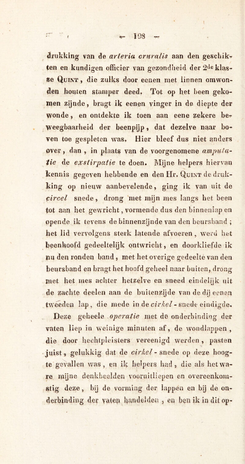 drukking van de arieria cruralis aan den geschik- ten en kondigen officier van gezondheid der 2fie klas¬ se Quint , die zulks door eenen met linnen omwon¬ den houten stamper deed. Tot op het been geko¬ men zijnde, bragt ik eenen vinger in de diepte der wonde, en ontdekte ik toen aan eene zekere be?= Weegbaarheid der beenpijp, dat dezelve naar bo¬ ven toe gespleten was» Hier bleef dus niet anders over, dan , in plaats van de voorgenomene amputa¬ tie de exstirpatie te doen. Mijne helpers hiervan kennis gegeven hebbende en den Hr. Quint de druk¬ king op nieuw aanbevelende, ging ik van uit de circel snede, drong met mijn mes langs het been tot aan het gewricht, vormende dus den binneniap en opende ik tevens de binnenzijnde van den beursband ; het lid vervolgens sterk latende afvoeren , werd het been hoofd gedeeltelijk ontwricht, en doorkliefde ik rm den ronden band, met het overige gedeelte van den beursband en bragt het hoofd geheel naar buiten, drong met liet mes achter hetzelve en sneed eindelijk uit de zachte deelen aan de buitenzijde van de dij eenen tweeden lap, die mede in de cirkel - snede eindigde. Deze geheele operatie met de onderbinding der vaten liep in weinige minuten af, de wondlappen , die door hechtpleisters vereenigd werden , pasten juist, gelukkig dat de cirkel - snede op deze hoog¬ te gevallen was, en ik helpers had, die als het wa¬ re mijne denkbeelden vooruitliepen en overeenkom¬ stig deze, bij de vorming der lappen en bij de on¬ derbinding der yatep handelden s en ben ik in dit op-