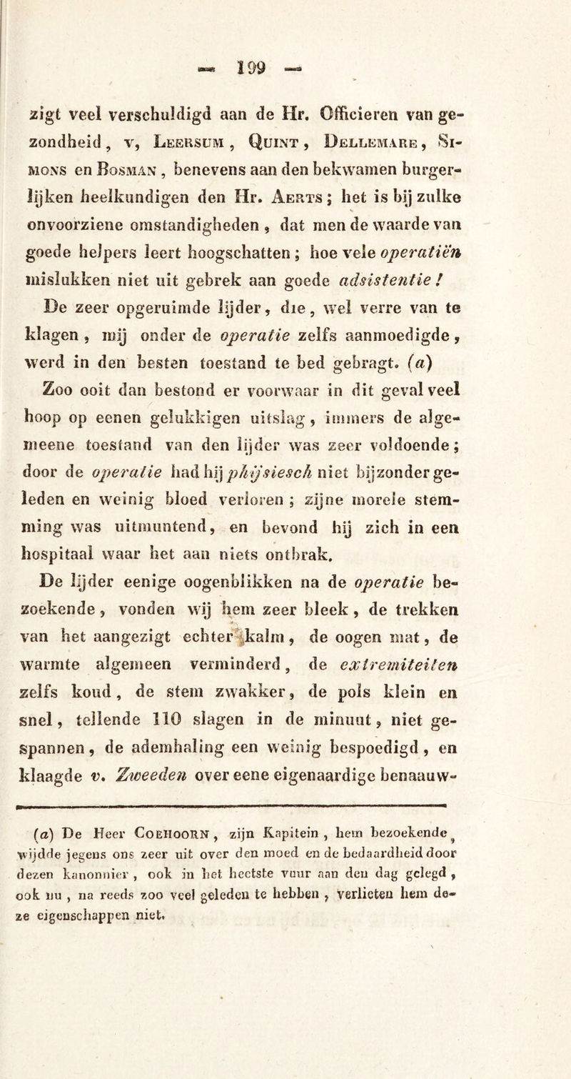 zigt veel verschuldigd aan de Hr. Officieren van ge¬ zondheid, V, Leersum , Quint , Dellemare, Si- mons en Bosman , benevens aan den bekwamen burger¬ lijken heelkundigen den Hr. Aerts ; het is bij zulke onvoorziene omstandigheden , dat men de waarde van goede helpers leert hoogschatten ; hoe veie operatiën mislukken niet uit gebrek aan goede adsistentie ! De zeer opgeruimde lijder, die, wel verre van te klagen, mij onder de operatie zelfs aanmoedigde, werd in den besten toestand te bed gebragt. (a) Zoo ooit dan bestond er voorwaar in dit geval veel hoop op eenen gelukkigen uitslag , immers de alge- meene toestand van den lijder was zeer voldoende; door de operatie had hij p/njsiesch niet bijzonder ge¬ leden en weinig bloed verloren ; zijne morele stem¬ ming was uitmuntend, en bevond hij zich in een hospitaal waar het aan niets ontbrak. De lijder eenige oogenblikken na de operatie be¬ zoekende , vonden wij hem zeer bleek , de trekken van het aangezigt echter kalm, de oogen mat, de warmte algemeen verminderd, de extremiteiten zelfs koud, de stem zwakker, de pols klein en snel, tellende 110 slagen in de minuut, niet ge¬ spannen, de ademhaling een weinig bespoedigd, en klaagde v. Ziveeden over eene eigenaardige henaauw- fa) De Heer CoeHoorn, zijn Kapitein, hem bezoekende^ ivijdde jegens ons zeer uit over den moed en de bedaardheid door dezen kanonnier , ook in het heetste vuur aan den dag gelegd , ook nu , na reeds zoo veel geleden te hebben , Verlieten hem de¬ ze eigenschappen niet»