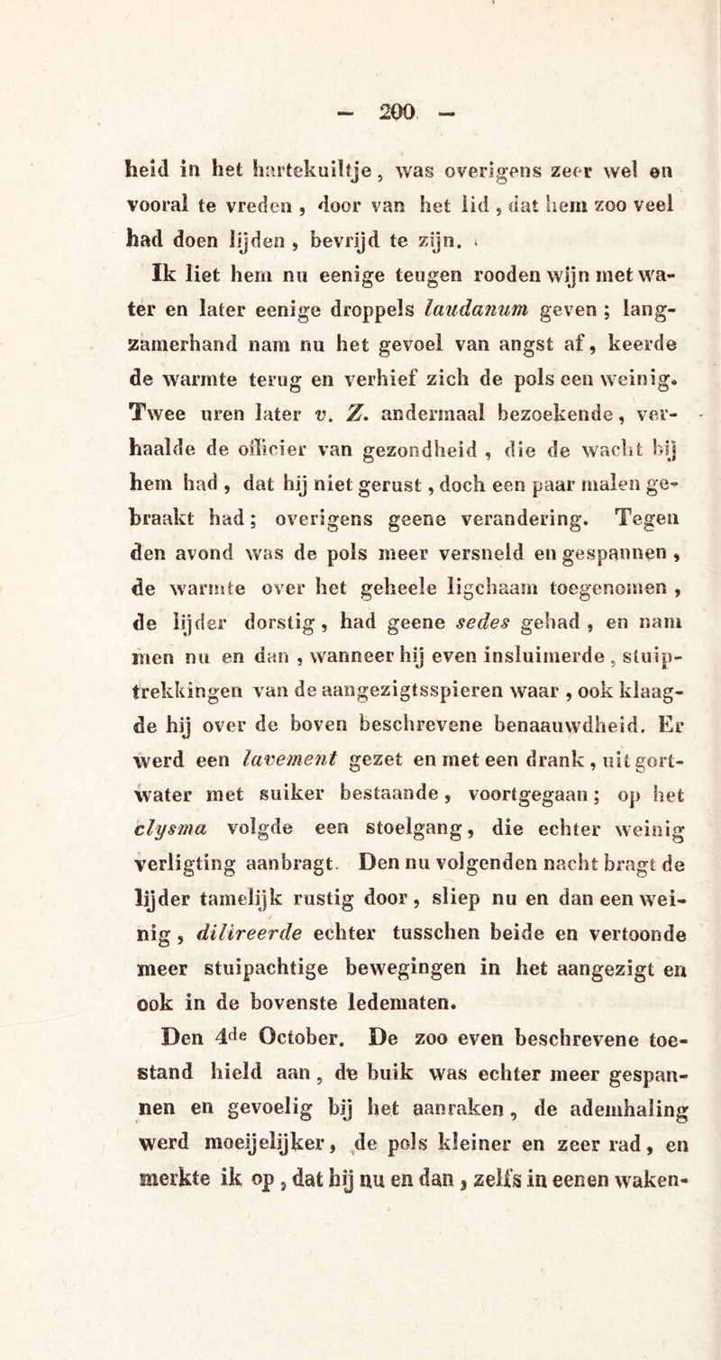heid in het hartekuiltje, was overigens zeer wel en vooral te vreden , door van het lid , dat hem zoo veel had doen lijden , bevrijd te zijn. » Ik liet hem nu eenige teugen rooden wijn met wa¬ ter en later eenige droppels laudanum geven ; lang¬ zamerhand nam nu het gevoel van angst af, keerde de warmte terug en verhief zich de pols een weinig* Twee uren later v. Z. andermaal bezoekende, ver¬ haalde de officier van gezondheid , die de wacht bij hem had , dat hij niet gerust, doch een paar malen ge¬ braakt had; overigens geene verandering. Tegen den avond was de pols meer versneld en gespannen , de warmte over het geheele ligchaam toegenomen , de lijder dorstig, had geene sedes gehad, en nam men nu en dan , wanneer hij even insluimerde , stuip¬ trekkingen van de aangezigtsspieren waar , ook klaag¬ de hij over de boven beschrevene benaauwdheid. Er werd een lavement gezet en met een drank , uit gort- water met suiker bestaande, voortgegaan; op het clysma volgde een stoelgang, die echter weinig verligting aanbragt. Den nu volgenden nacht bragt de lijder tamelijk rustig door, sliep nu en dan een wei¬ nig , dilireerde echter tusschen beide en vertoonde meer stuipachtige bewegingen in het aangezigt en ook in de bovenste ledematen. Den 4de October. De zoo even beschrevene toe¬ stand hield aan, de buik was echter meer gespan¬ nen en gevoelig bij het aan raken, de ademhaling werd moeijelijker, de pols kleiner en zeer rad, en merkte ik op, dat hij nu en dan 3 zelfs in eeneti waken-