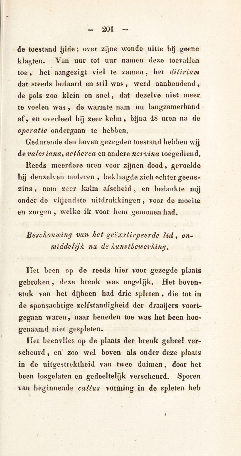 de toestand Ijlde; over zijne wonde uïtie hij geene klagten. Van uur tot uur namen deze toevallen toe, het aangezigt viel te zaïnen, het dilirium dat steeds bedaard en stil was, werd aanhoudend, de pols zoo klein en snel, dat dezelve niet meer te voelen was , de warmte nam nu langzamerhand af, en overleed hij zeer kalm, bijna 48 uren na de operatie ondergaan te hebben. Gedurende den boven gezegden toestand hebben wij de valer iana, aetherea en andere nervina toegediend. Reeds meerdere uren voor zijnen dood, gevoelde hij denzeiven naderen, beklaagde zich echter geens¬ zins , nam zeer kalm afscheid, en bedankte mij onder de viijendste uitdrukkingen, voor de moeite en zorgen , welke ik voor hem genomen had. Beschouwing van het geëxstirpeerde lid, on~ middelijk na de kunstbewerking. Het been op de reeds hier voor gezegde plaats gebroken, deze breuk was ongelijk. Het boven¬ stuk van het dijbeen had drie spleten , die tot in de sponsachtige zelfstandigheid der draaijers voort¬ gegaan waren, naar beneden toe was het been hoe¬ genaamd niet gespleten. Het beenvlies op de plaats der breuk geheel ver¬ scheurd , en zoo wel boven als onder deze plaats in de uitgestrektheid van twee duimen, door het been losgelaten en gedeeltelijk verscheurd. Sporen van beginnende callus vorming in de spleten heb I