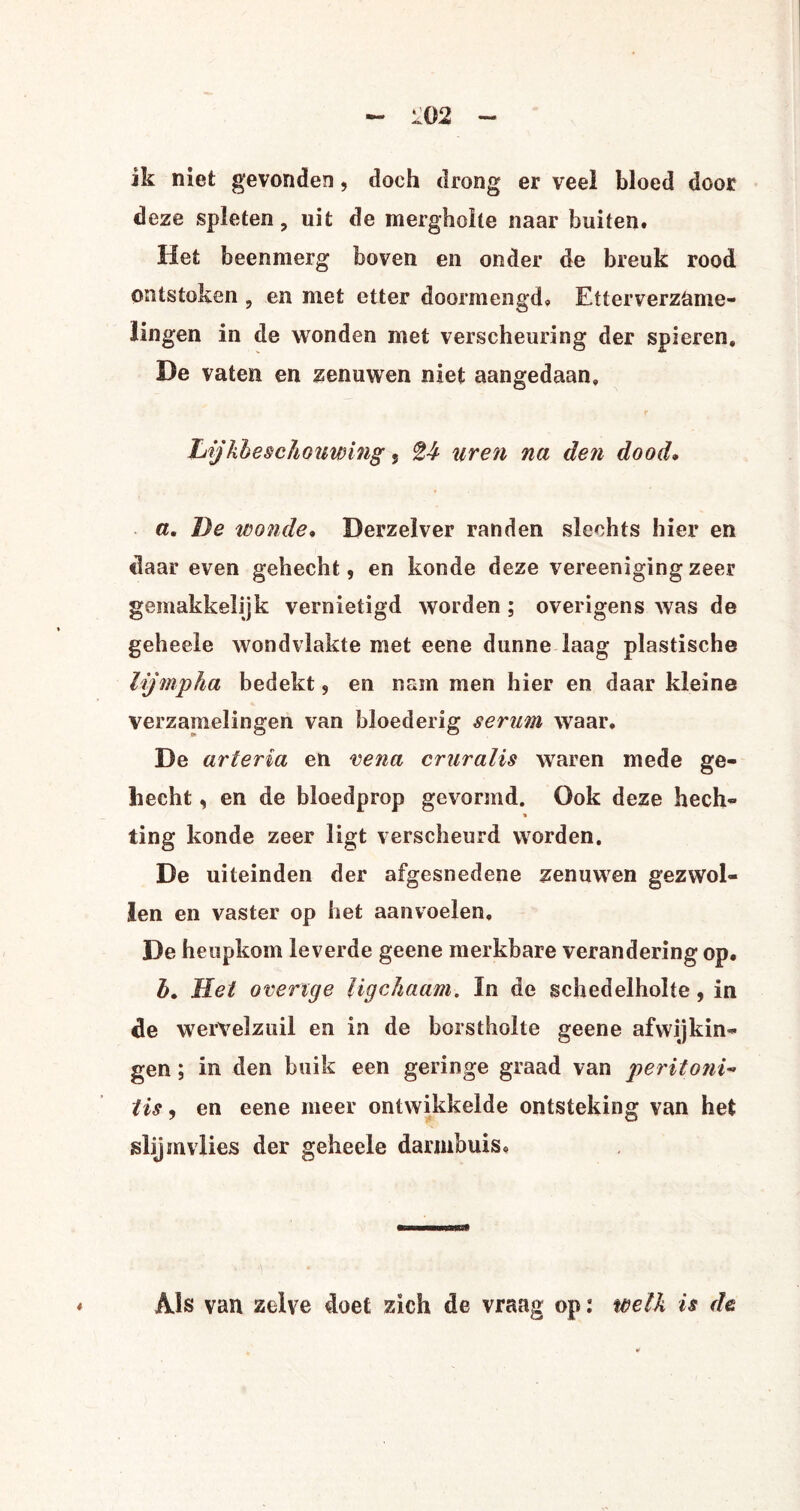 ik niet gevonden, doch drong er veel bloed door deze spleten, uit de mergholte naar buiten. Het beenmerg boven en onder de breuk rood ontstoken , en met etter doormengd» Etterverzame¬ lingen in de wonden met verscheuring der spieren, De vaten en zenuwen niet aangedaan. Lijkbeschonwing , tb uren na den dood. a. De wonde. Derzelver randen slechts hier en daar even gehecht, en koude deze vereenigingzeer gemakkelijk vernietigd worden ; overigens was de geheele wondvlakte met eene dunne laag plastische lijmpha bedekt, en nam men hier en daar kleine verzamelingen van bloederig serum waar. De ariër ia en vena cruralis waren mede ge¬ hecht , en de bloedprop gevormd. Ook deze hech- * ting konde zeer ligt verscheurd worden. De uiteinden der afgesnedene zenuwen gezwol¬ len en vaster op het aanvoelen, De hcopkom leverde geene merkbare verandering op. b. Het overige Ugchaam. In de schedelholte, in de wervelzuil en in de borstholte geene afwijkin¬ gen ; in den buik een geringe graad van peritoni¬ tis , en eene meer ontwikkelde ontsteking van het slijmvlies der geheele darmbuis. Als van zelve doet zich de vraag op: welk is de