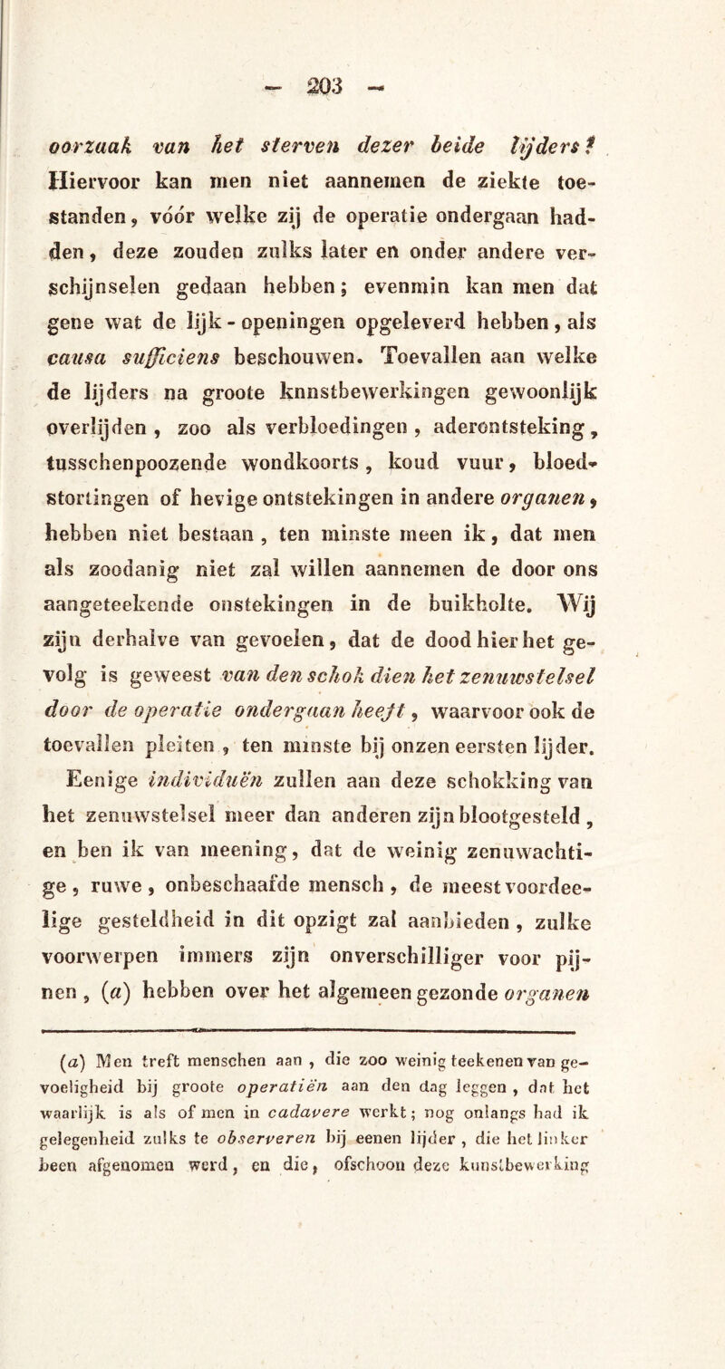 2Ö3 - oorzaak van het sterven dezer beide lijders t Hiervoor kan men niet aannemen de ziekte toe¬ standen , voor welke zij de operatie ondergaan had¬ den , deze zouden zulks later en onder andere ver¬ schijnselen gedaan hebben; evenmin kan men dat gene wat de lijk - openingen opgeleverd hebben, ais caasa sufficiens beschouwen. Toevallen aan welke de lijders na groote kunstbewerkingen gewoonlijk overlijden , zoo als verbloedingen , aderontsteking, tusschenpoozende wondkoorts , koud vuur, bloed» stortingen of hevige ontstekingen in andere organen 9 hebben niet bestaan , ten minste meen ik, dat men als zoodanig niet zal willen aannemen de door ons aangeteekende onstekingen in de buikholte. Wij zijn derhalve van gevoelen, dat de dood hier het ge¬ volg is geweest van den schok dien het zenuwstelsel door de operatie ondergaan heejt, waarvoor ook de toevallen pleiten , ten minste bij onzen eersten lijder. Eenige individuen zullen aan deze scbokking van het zenuwstelsel meer dan anderen zijn blootgesteld , en ben ik van meening, dat de weinig zenuwachti¬ ge, ruwe, onbeschaafde mensch , de meestvoordee- lige gesteldheid in dit opzigt zal aanbieden , zulke voorwerpen immers zijn onverschilliger voor pij¬ nen, (a) hebben over het algemeen gezonde organen (<z) Men treft menschen aan , die zoo weinig teekenen van ge¬ voeligheid bij groote operatiè'n aan den dag leggen , dat liet waarlijk, is als of men in cadavere werkt; nog onlangs had ik. gelegenheid zulks te observeren hij eenen lijder, die het linker been afgenomen werd , en die f ofschoon deze kunstbewerking