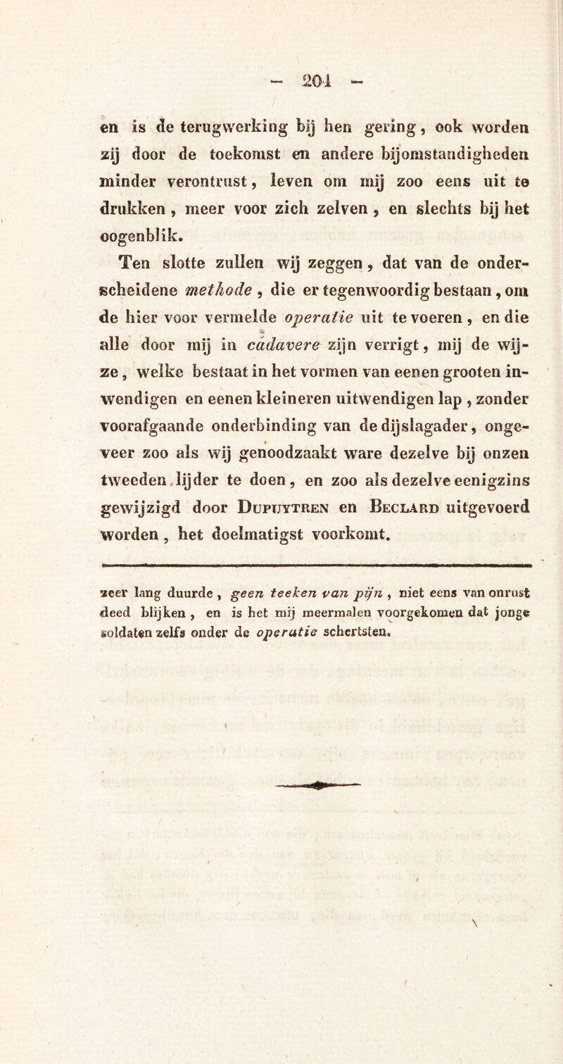 en is de terugwerking bij hen gering, ook worden zij door de toekomst en andere bijomstandigheden minder verontrust, leven om mij zoo eens uit te drukken , meer voor zich zelven , en slechts bij het ©ogenblik. Ten slotte zullen wij zeggen , dat van de onder¬ scheidene methode , die er tegenwoordig bestaan, om de hier voor vermelde operatie uit te voeren, en die * alle door mij in cadavere zijn verrigt, mij de wij¬ ze , welke bestaat in het vormen van eenen grooten in- wendigen en eenen kleineren uitwendigen lap , zonder voorafgaande onderbinding van de dij slagader, onge- veer zoo als wij genoodzaakt ware dezelve bij onzen tweeden lijder te doen, en zoo als dezelveeenigzins gewijzigd door Dupuytren en Beclard uitgevoerd worden, het doelmatigst voorkomt. acer lang duurde , geen teeken van pijn , niet eens van onrust deed blijken , en is het mij meermalen voorgekomen dat jonge soldaten zelfs onder de operatie schertsten.