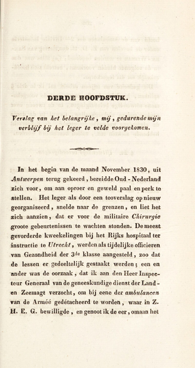 4 . i : v DERDE HOOFDSTUK, Verslag van het belangrijke, mij , gedurende mijn verblijf bij hst leger te velde voorgekomen. In het begin van de maand November 1830, uit Antwerpen terug gekeerd , bereidde Oud - Nederland zich voor, om aan oproer en geweld paal en perk te stellen. Het leger als door een tooverslag op nieuw georganiseerd, snelde naar de grenzen, en liet het zich aanzien, dat er voor de militaire Chirurgie groote gebeurtenissen te wachten stonden. De meest gevorderde kweekelingen bij het Rijks hospitaal ter instructie te Utrecht, werden als tijdelijke officieren van Gezondheid der 3de klasse aangesteld, zoo dat de lessen er gedeeltelijk gestaakt werden • een en ander was de oorzaak, dat ik aan den Heer Inspec¬ teur Generaal van de geneeskundige dienst der Land - en Zeemagt verzocht, om bij eene der ambulancen van de Arméé gedetacheerd te worden, waar in Z. H. E. Q. bewilligde , en genoot ik de eer, omaan het
