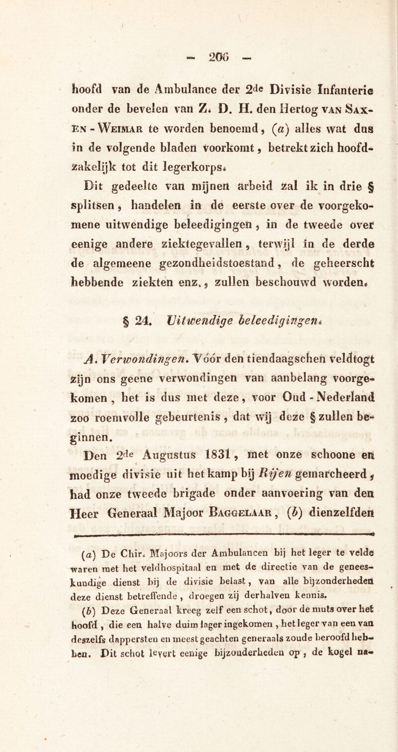 / - 200 - hoofd van de Ambulance der 2de Divisie Infanterie onder de bevelen van Z* D. H. den Hertog van Sax¬ en - Weimar te worden benoemd, («) alles wat dus in de volgende bladen voorkomt, betrekt zich hoofd- zakelijk tot dit legerkorps* Dit gedeelte van mijnen arbeid zal ik in drie § splitsen , handelen in de eerste over de voorgeko- f mene uitwendige beleedigingen , in de tweede over eenige andere ziektegevallen , terwijl in de derde de algemeene gezondheidstoestand, de geheerschfc hebbende ziekten enz, , zullen beschouwd worden* | 24. Uitwendige beleedigingeni A. Verwondingen. l7ddr den tiendaagschen veldtogt Zijn ons geene verwondingen van aanbelang voorge¬ komen , het is dus met deze, voor Oud - Nederland zoo roemvolle gebeurtenis, dat wij deze § zullen be¬ ginnen. Den 2ïe Augustus 1831, met onze schoone eii moedige divisie uit het kamp bij Rijen gemarcheerd, had onze tweede brigade onder aanvoering van den Heer Generaal Majoor Baggelaar , (b) dienzelfden (a) De Chir. Majoors der Ambulancen bij het leger te velde waren roet het veldhospitaal en met de directie van de genees¬ kundige dienst bij de divisie belast, van alle bijzonderheden deze dienst betreffende , droegen zij derhalven kennis. (b) Deze Generaal kreeg zelf een schot, door de muts over het hoofd, die een halve duim lager ingekomen , het leger van een van deszelfs dappersten en meest geachten generaals zoude beroofd heb¬ ben. Dit schot levert eenige bijzonderheden op , de kogel na-