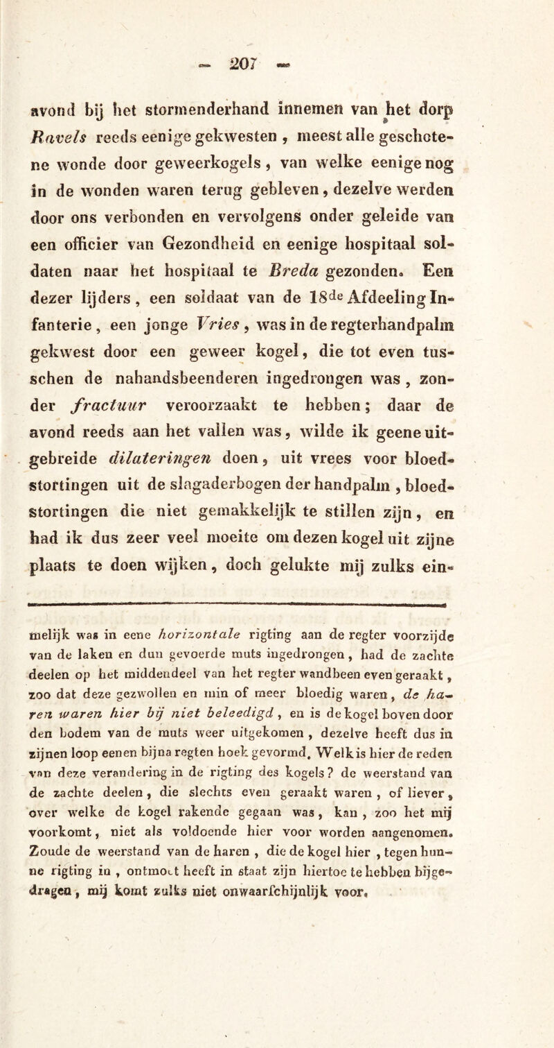avond bij het stormenderhand innemen van het dorp Kavels reeds eenige gekwesten , meest alle geschote¬ lde wonde door geweerkogels , van welke eenige nog in de wonden waren terug gebleven, dezelve werden door ons verbonden en vervolgens onder geleide van een officier van Gezondheid en eenige hospitaal sol¬ daten naar het hospitaal te Breda gezonden.» Een dezer lijders, een soldaat van de 18de Afdeeling In¬ fanterie, een jonge Vries , was in de regterhandpalm gekwest door een geweer kogel, die tot even tus- schen de nahandsbeenderen ingedrongen was , zon¬ der fractuur veroorzaakt te hebben; daar de avond reeds aan het vallen was, wilde ik geene uit¬ gebreide dilateringen doen, uit vrees voor bloed¬ stortingen uit de slagaderbogen der handpalm , bloed¬ stortingen die niet gemakkelijk te stillen zijn, en had ik dus zeer veel moeite om dezen kogel uit zijne plaats te doen wijken, doch gelukte mij zulks ein- ïnelrjk was in eene horizontale rigting aan de regter voorzijde van de laken en dun gevoerde muts iugedrongen , had de zachte deelen op het middendeel Van het regter wandbeen even geraakt, zoo dat deze gezwollen en min of meer bloedig waren, de ha¬ ren waren hier bij niet beleedigd, en is de kogel boven door den bodem van de muts weer uitgekomen , dezelve heeft dus in zijnen loop eenen bijna regten hoek gevormd. Welk is bier de reden van deze verandering in de rigting des kogels? de weerstand van de zachte deelen, die slechts even geraakt waren, of liever 8 over vrelke de kogel rakende gegaan was, kan , zoo het mij voorkomt, niet als voldoende hier voor worden aangenomen. Zoude de weerstand van de haren , die de kogel hier , tegen hun¬ ne rigting in , ontmoet heeft in staat zijn hiertoe te hebben bijge¬ dragen , mij komt zulks niet onwaarschijnlijk voor.