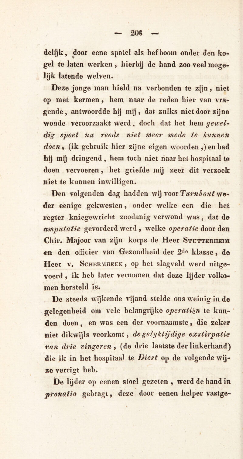 delijk, door eene spatel als hefboom onder den ko- gel te laten werken, hierbij de hand zoo veel moge¬ lijk latende welven» Deze jonge man hield na verbonden te zijn, niet op met kermen, hem naar de reden hier van vra¬ gende, antwoordde hij mij, dat zulks niet door zijne wonde veroorzaakt werd , doch dat het hem gewei- dig speet nu reeds niet meer mede te kunnen doen, (ik gebruik hier zijne eigen woorden ,) en bad hij mij dringend, hem toch niet naar het hospitaal te doen vervoeren, het griefde mij zeer dit verzoek niet te kunnen inwilligen. Den volgenden dag hadden wij voor Turnhout we¬ der eenige gekwesten, onder welke een die het regter kniegewricht zoodanig verwond was, dat de amputatie gevorderd werd , welke operatie door den Chir. Majoor van zijn korps de Heer Stutterheim -en den officier van Gezondheid der 2f*e klasse, de Heer v. Schermbeek , op het slagveld werd uitge¬ voerd , ik heb later vernomen dat deze lijder volko¬ men hersteld is. De steeds wijkende vijand stelde ons weinig in de gelegenheid om vele belangrijke operati'èn te kun- den doen, en was een der voornaamste, die zeker niet dikwijls voorkomt, de gelyktijdige exstirpatie van drie vingeren , (de drie laatste der linkerhand) die ik in het hospitaal te Biest op de volgende wij¬ ze verrigt heb. De lijder op eenen stoel gezeten , werd de hand in pronatio gebragt, deze door eenen helper vastge-