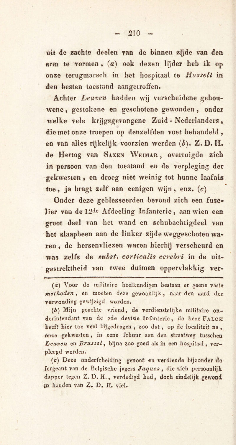<210 wit de zachte deelen van de binnen zijde van den arm te vormen , (a) ook dezen lijder heb ik op onze terugmarsch in het hospitaal te Hasselt in den besten toestand aangetroffen. Achter Leuven hadden wij verscheidene ge hou¬ wen e , gestokene en geschotene gewonden , onder welke vele krijgsgevangene Zuid - Nederlanders, die met onze troepen op denzelfden voet behandeld , en van alles rijkelijk voorzien werden (5). Z. D. H. de Hertog van Saxen Weimar. , overtuigde zich in persoon van den toestand en de verpleging der gekwesten , en droeg niet weinig tot hunne laafnis toe, ja bragt zelf aan eenigen wijn, enz. (c) Onder deze geblesseerden bevond zich een fuse« lier van de 12de Afdeeling Infanterie, aan wien een groot deel van het wand en schubachtigdeel van ket slaapbeen aan de linker zijde weggeschoten wa¬ ren , de hersenvliezen waren hierbij verscheurd en was zelfs de subst. coriicalis cerebri in de uit¬ gestrektheid van twee duimen oppervlakkig ver- i . »'n——— mmtmm \ i 1 — ' 111 ■ ' ■ » ■ 1 1 ,T- ™ timm “■' 1 ' 11 («) Voor de militaire heelkundigen bestaan er geene vaste methoden , en moeten deze gewooulijk, naarden aard der verwonding gewijzigd worden. (b) Mijn geachte vriend, de verdienstelijke militaire on¬ derin ten da nt van de ade devisie Infanterie, de heer Falcjc heeft hier toe veel bijgedragen , zoo dat, op de localiteit na , onze gekwesten, in eene fchuur aan den straatweg tusschea Leuven en Brussel, bijna zoo goed als in een hospitaal, ver¬ pleegd werden. (c) Deze onderfcheiding genoot en verdiende bijzonder de fergeant van de Belgische jagers Jaques , die zich persoonlijk dapper tegen Z. D. H., verdedigd had, doch eindelijk gewond jn handen van Z. D„ fL viel. <