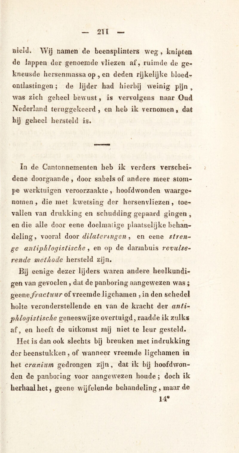 üielil. Wij namen de beensplinters weg , knipten de lappen der genoemde vliezen af, ruimde de ge¬ kneusde hersenmassa op, en deden rijkelijke bloed¬ ontlastingen ; de lijder had hierbij weinig pijn 9 was zich geheel bewust, is vervolgens naar Oud Nederland teruggekeerd , en heb ik vernomen , dat hij geheel hersteld is» In de Cantonnementen heb ik verders verschei¬ dene doorgaande , door sabels of andere meer stom¬ pe werktuigen veroorzaakte, hoofdwonden waarge¬ nomen , die met kwetsing der hersenvliezen, toe¬ vallen van drukking en schudding gepaard gingen, •• en die alle door eene doelmatige plaatselijke behan¬ deling , vooral door dilateringen, en eene stren¬ ge antiphlogistische , en op de darmbuis revulse- rende methode hersteld zijn. Bij eenige dezer lijders waren andere heelkundi¬ gen van gevoelen, dat de panboring aangewezen was ; geenv fractuur of vreemde ligchamen , in den schedel holte veronderstellende en van de kracht der anti- phlogistische geneeswijze overtuigd, raadde ik zulks af, en heeft de uitkomst mij niet te leur gesteld. Het is dan ook slechts bij breuken met indrukking der beenstukken ? of wanneer vreemde ligchamen in het cranium gedrongen zijn, dat ik bij hoofdwon¬ den de panboring voor aangewezen boude; doch ik herhaal het, geene wijfelende behandeling , maar de 14*