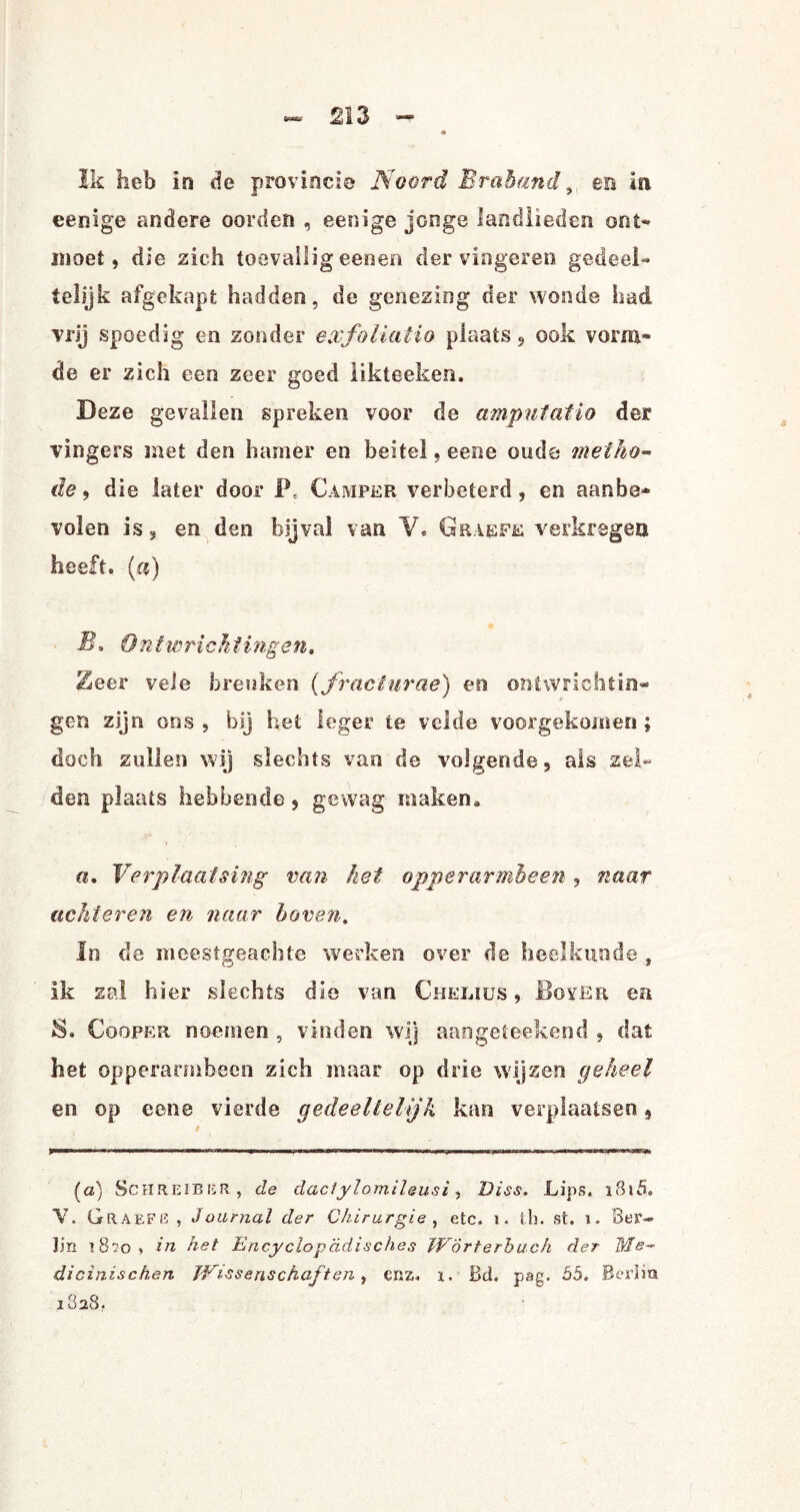 Ik heb in de provincie Noord Br ah and, en ia eenige andere oorden , eenige jonge landlieden ont¬ moet , die zich toevallig eenen der vingeren gedeel¬ telijk afgekapt hadden, de genezing der wonde had vrij spoedig en zonder exfoliatio plaats 9 ook vorm¬ de er zich een zeer goed likteeken. Deze gevallen spreken voor de amputatio der vingers met den hamer en beitel, eene oude metho¬ de , die later door F, Camper verbeterd, en aanbe¬ volen is, en den bijval van V. Graefe verkregen heeft. («) B. Ontwricht vagen, 2eer vele breuken (,fracêurae) en ontwrichtin¬ gen zijn ons, bij het leger te velde vóórgekomen; doch zullen wij slechts van de volgende, als zel¬ den plaats hebbende , gewag maken* «. Verplaatsing van het opperarmbeen, naar achteren en naar hoven. In de meestgeachte werken over de heelkunde , ik zal hier slechts die van Chelius , BoyEr en S. Cooper noemen , vinden wij aangeieekend , dat het opperarmbeen zich maar op drie wij zen geheel en op eene vierde gedeeltelijk kan verplaatsen 9 (a) SchreibiïR , de daciylomileusi, Diss. Lips. i8iö. V. GraefG , Journal der Chirurgie , etc. i. lb. st. i. Ber~ lin 1 8i o , in het Encyclop'ddisches WÖrterbuch der dicinischen Wissenschaften, enz. i. Bei. pag. 55, Berim 1828,