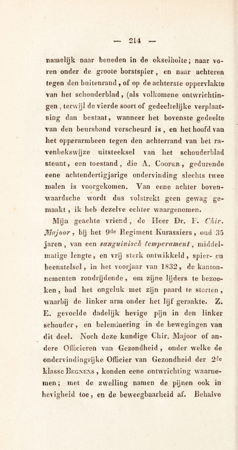 namelijk naar beneden in de okselholte; naar vo¬ ren onder de groote borstspier, en naar achteren tegen den buitenrand, of op de achterste oppervlakte van het schouderblad, (als volkomene ontwrichtin¬ gen , terwijl de vierde soort of gedeeltelijke verplaat¬ sing dan bestaal, wanneer het bovenste gedeelte van den beursband verscheurd is , en het hoofd van het opperarmbeen tegen den achterrand van bet ra¬ venheks wij ze uitsteeksel van het schouderblad steunt, een toestand, die A. Cqqper , gedurende eene achtendertigjarige ondervinding slechts twee malen is voorgekomen. Van eene achter boven¬ waard sche wordt dus volstrekt geen gewag ge¬ maakt , ik heb dezelve echter waargenomen. Mijn geachte vriend , de Heer Dr. F. Chir. Majoor, bij bet 9de Regiment Kurassiers , oud 35 jaren , van een sanguinisch temperament, middel¬ matige lengte, en vrij sterk ontwikkeld, spier- en beenstelsel, in het voorjaar van 1832 , de kanlon- liementen rondrijdende , om zijne lijders te bezoe¬ ken , had het ongeluk met zijn paard te storten , waarbij de linker arm onder het lijf geraakte. Z. E. gevoelde dadelijk hevige pijn in den linker schouder, en belemmering in de bewegingen van dit deel. Noch deze kundige Chir. Majoor of an¬ dere Officieren van Gezondheid , onder welke de ondervindingrijke Officier van Gezondheid der 2'ie klasse Begnens , konden eene ontwrichting waarne¬ men ; met de zwelling namen de pijnen ook in hevigheid toe, en de beweegbaarheid af. Behalve