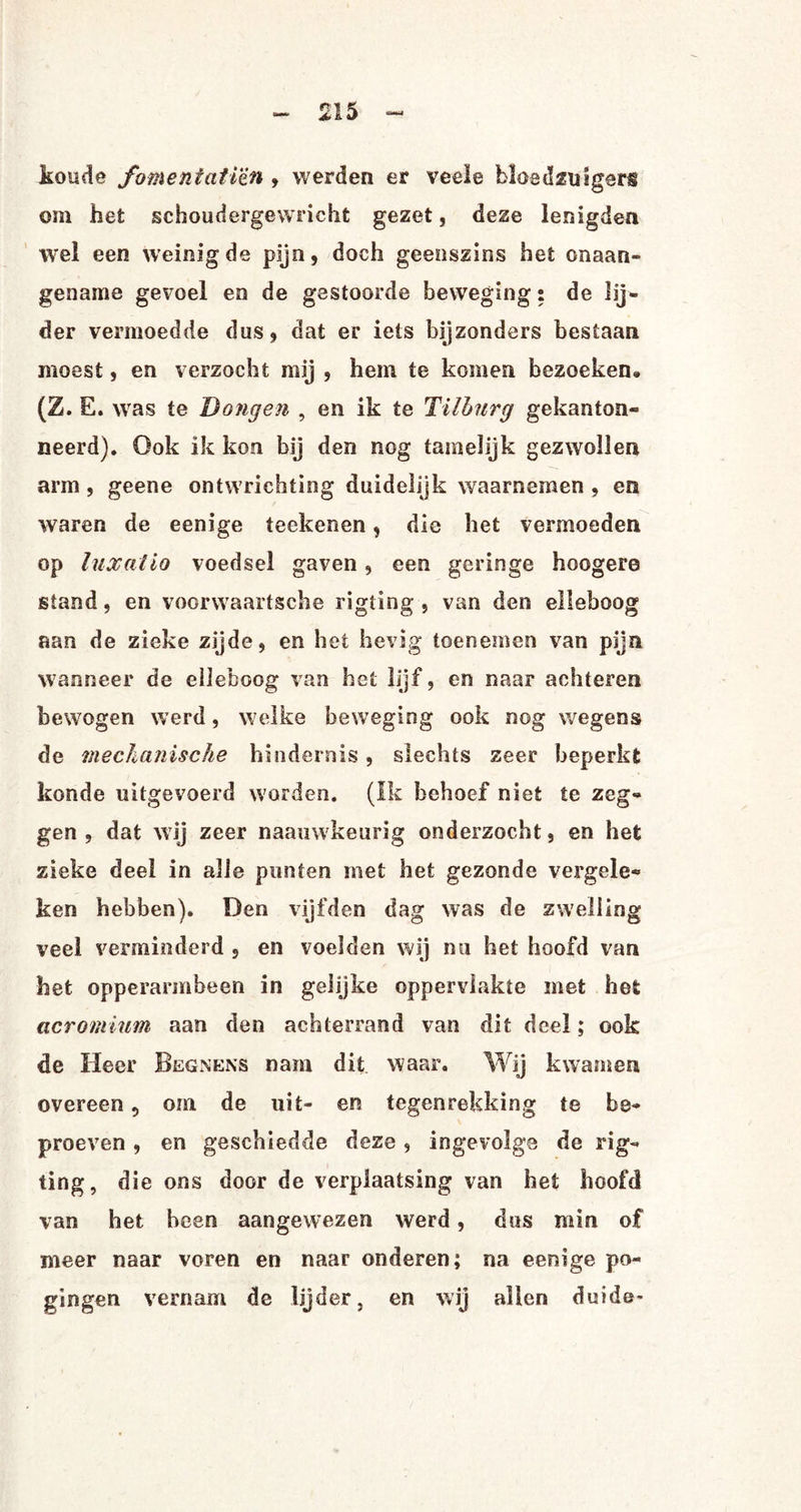 koude fomentati'èn , werden er veele bloedzuigers om het schoudergewricht gezet, deze lenigden wel een weinigde pijn, doch geenszins het onaan¬ gename gevoel en de gestoorde beweging s de lij¬ der vermoedde dus, dat er iets bijzonders bestaan moest, en verzocht mij , hem te komen bezoeken» (Z. E. was te Dongen , en ik te Tilburg gekanton- neerd). Ook ik kon bij den nog tamelijk gezwollen arm , geene ontwrichting duidelijk waarnemen , en waren de eenige te eken en, die het vermoeden op luxatio voedsel gaven, een geringe hoogere stand, en voorwaartsche rigting , van den elleboog aan de zieke zijde, en het hevig toenemen van pijn wanneer de elleboog van het lijf, en naar achteren bewogen werd, welke beweging ook nog wegens de mechanische hindernis, slechts zeer beperkt kon de uitgevoerd worden. (Ik behoef niet te zeg¬ gen , dat wij zeer naauwkeurig onderzocht, en het zieke deel in alle punten met het gezonde vergele¬ ken hebben). Den vijfden dag was de zwelling veel verminderd , en voelden wij mi het hoofd van het opperarmbeen in gelijke oppervlakte met het acromium aan den achterrand van dit deel; ook de Heer Begnens nam dit waar. Wij kwamen overeen, om de uit- en tegenrekking te be¬ proeven , en geschiedde deze, ingevolge de rig¬ ting, d ie ons door de verplaatsing van het hoofd van het heen aangewezen werd, dus min of meer naar voren en naar onderen; na eenige po¬ gingen vernam de lijder, en wij allen duide*