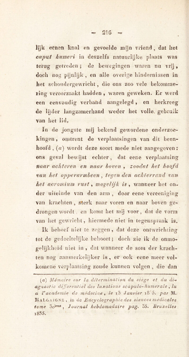 lijk oenen knal en gevoelde mijn vriend, dat het caput humeri in desselfs natuurlijke plaats was terug getreden ; de bewegingen waren nu vrij 9 doch nog pijnlijk , en alle overige hindernissen in het schoudergewricht, die ons zoo vele bekomme¬ ring veroorzaakt hadden , waren geweken. Er werd een eenvoudig verband aangelegd , en herkreeg de lijder langzamerhand weder het volle, gebruik van het lid, In de jongste mij bekend gewordene onderzoe¬ kingen , omtrent de verplaatsingen van dit heen- hoofd, («) wordt deze soort mede niet aangegeven: ons geval bewijst echter, dat eene verplaatsing naar achteren en naar hoven , zoodat het hoofd van het opperarmbeen, tegen den achterrand van het aoromium rust, mogelijk is , wanneer het on¬ der uiteinde van den arm , door eene vereeniging van krachten , sterk naar voren en naar boven ge^ drongen wordt en komt het mij voor, dat de vorm van het gewricht, hiermede niet in tegenspraak is. Ik behoef niet te zeggen , dat deze ontwrichting tot de gedeeltelijke behoort; doch zie ik de onmo¬ gelijkheid niet in , dat wanneer de som der krach¬ ten nog aanmerkelijker is , er ook eene meer vol- kom ene verplaatsing zoude kunnen volgen , die dan ^a) Mémoire sur la détermination du siège et du di-f agnostic di'Jferentiel des luxations scapulo-humerale , lu a Vacademie de mèdecine , le 13 Janvier 18 5. par M. BUL&aig ne, in de Mrtcy clo grap hie des si e nee s m e d i c al es tome 5o',emc, Journal hebdomada\re pag. 55. Bruxelles i855.