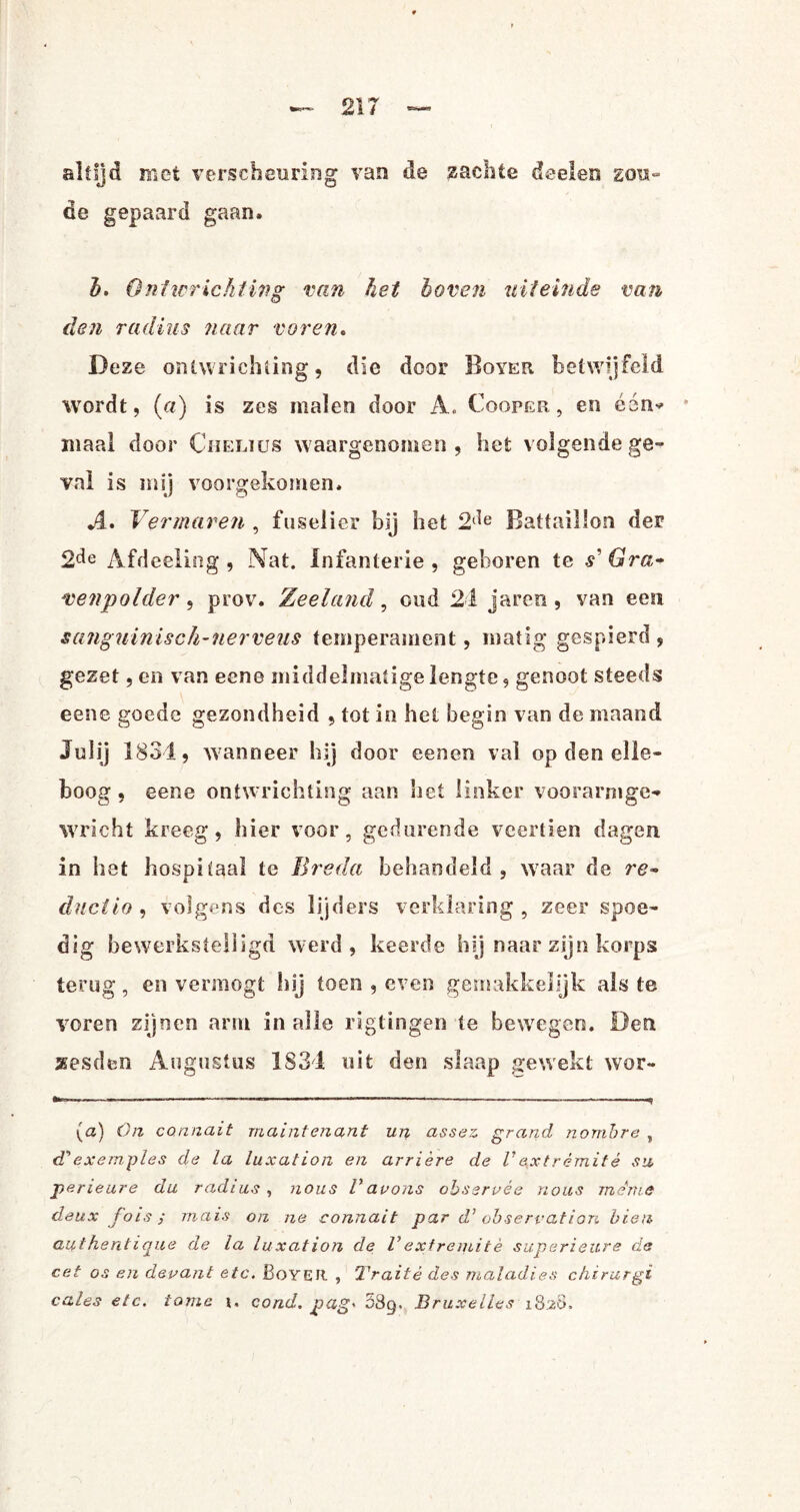 altijd met verscheuring van de zachte doelen gou- de gepaard gaan, b. Ontwrichting van het boven uiteinde van den radius naar voren. Deze ontwrichting, die door Boyer betwijfeld wordt, (a) is zes malen door A. Cooper , en één* maal door Chelius waargenomen, het volgende ge¬ val is mij voorgekomen, A. Vermaren , fuselier bij het 2‘ie Battaülon der 2de Afdeeling, Nat. Infanterie, geboren te s'Gra¬ venpolder , prov. Zeeland, oud 24 jareo , van een sanguinisch-nerveiis temperament, matig gespierd , gezet, en van eene middelmatige lengte, genoot steeds eene goede gezondheid , tot in het begin van de maand Juiij 1834, wanneer hij door een en val op den elle¬ boog , eene ontwrichting aan het linker voorarnigc* wricht kreeg, hier voor, gedurende veertien dagen in het hospitaal te Breda behandeld, waar de re- dnciio , volgens des lijders verklaring, zeer spoe¬ dig bewerkstelligd werd, keerde hij naar zijn korps terug, en vermogt hij toen , even gemakkelijk als te voren zijnen arm in alle rigtingen te bewegen. Den xesden Augustus 1834 uit den slaap gewekt wor- (<z) On connait rriaintenant un assez grand nombre , ePexemples de la luxation en arrière de Vqxtrémitè su perieure du radius, nous V au ons obseruée nous me me deux fois ; mais on ne connait par d’ observation bien authentique de la luxation de Vexfremitè superieure de eet os en devant etc. Boyer , Traité des maladies chirurgi cales etc. tome i. cond. pag' 089. Bruxelles 1828.