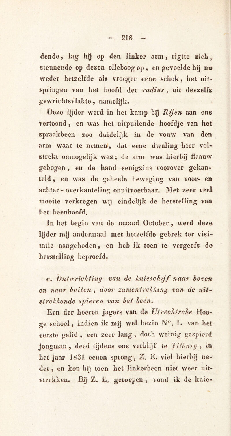 clende, lag hij op den linker arm, rigtie zich, steunende op dezen elleboogop, en gevoelde hij nu weder hetzelfde als vroeger eene schok, het uit» springen van het hoofd der radius, uit deszelfs gewrichtsvlakfe, namelijk. Deze lijder werd in het kamp bij Hij en aan ons vertoond , en was het uitpuilende hoofdje van het spraakbeen zoo duidelijk in de vouw van den arm waar te nemen, dat eene dwaling hier vol¬ strekt onmogelijk was ; de arm was hierbij flaauw gebogen, en de hand eenigzins voorover gekan¬ teld , en was de geheele beweging van voor- en achter - overkanteling onuitvoerbaar. Met zeer veel moeite verkregen wij eindelijk de herstelling van het beenhoofd. ïn het begin van de maand October , werd deze lijder mij andermaal met hetzelfde gebrek ter visi¬ tatie aangeboden, en heb ik toen te vergeefs de herstelling beproefd. c. Ontwrichting van de knieschijf naar hoven en naar buiten , door zamentrekking van de uit- strekkende spieren van het heen. Een der heeren jagers van de Utrechtsche lïoo- ge school, indien ik mij wel bezin N°. 1. van het eerste gelid , een zeer lang , doch weinig gespierd jongman , deed tijdens ons verblijf te Tilburg , in het jaar 1831 eenen sprong, Z. E. viel hierbij ne¬ der, en kon hij toen het linkerbeen niet weer uit¬ strekken. Bij Z. E, geroepen , vond ik de knie-