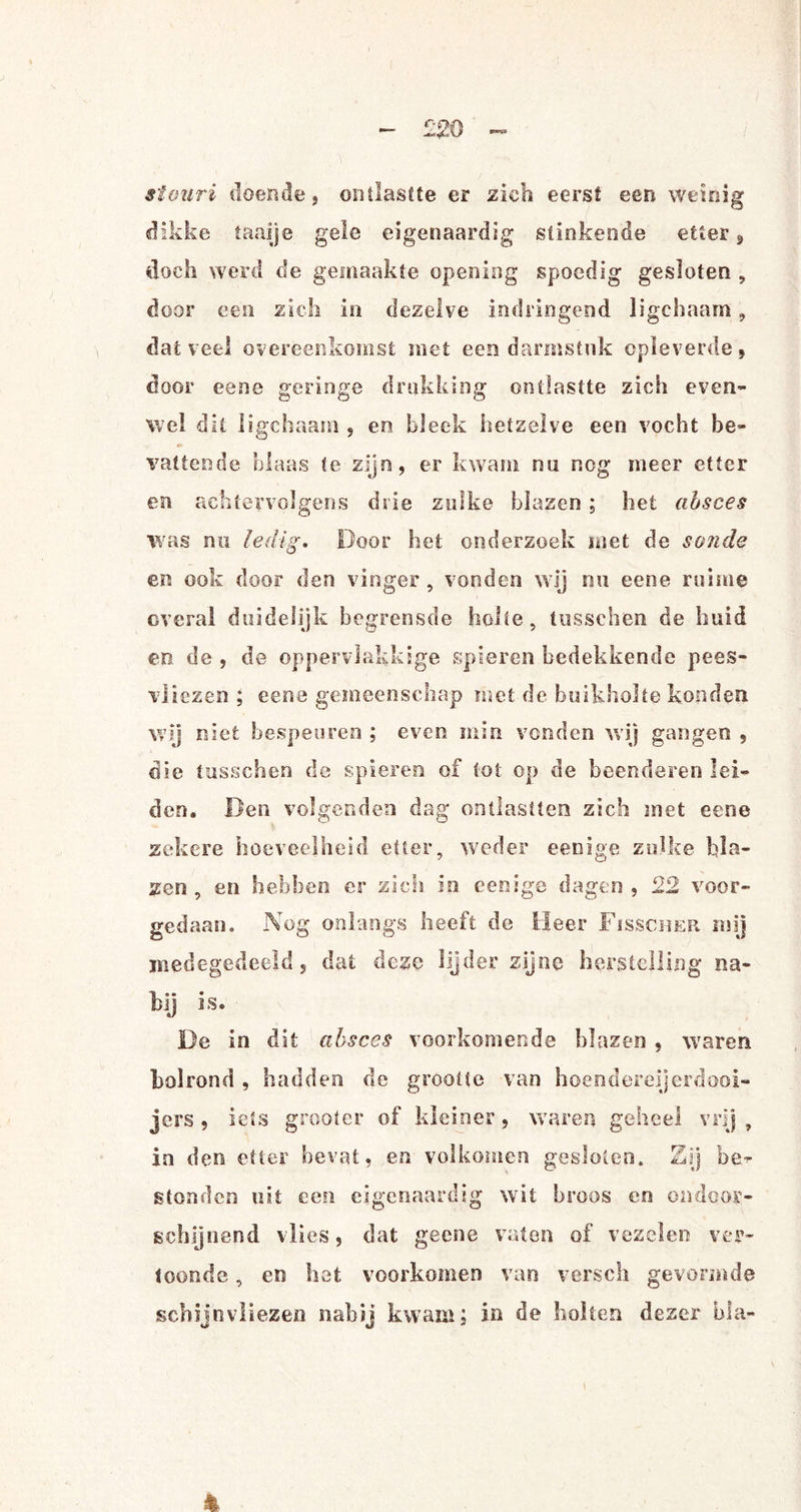 £20 stouri doende, ontlastte er zich eerst een weinig dikke taaije gele eigenaardig slinkende etter, doch werd de gemaakte opening spoedig gesloten , door een zich in dezelve indringend ligchaam, dat veel overeenkomst met een darmstnk opleverde, door eene geringe drukking ontlastte zich even¬ wel dit ligchaam , en bleek hetzelve een vocht be¬ vattende blaas te zijn, er kwam nu nog meer etter en achfervolgens drie zulke blazen ; het absces was nu ledig. Door het onderzoek met de sonde en ook door den vinger, vonden wij nu eene ruime overal duidelijk begrensde holte , tusschen de huid en de , de oppervlakkige spieren bedekkende pees- vliezen ; eene gemeenschap met de buikholte konden wij niet bespeuren ; even min vonden wij gangen , die tusschen de spieren of tot op de beenderen lei¬ den. Den volgenden dag ontlastten zich met eene zekere hoeveelheid etter, weder eenige zulke bla¬ zen , en hebben er zich in eenige dagen , 22 voor¬ gedaan. Nog onlangs heeft de Heer Fisscher mij medegedeeld, dat deze lijder zijne herstelling na¬ bij is. De in dit absces voorkomende blazen , waren bolrond , hadden de grootte van hoendereijerdooi- jers, iets grooter of kleiner, waren geheel vrij, in den etter bevat, en volkomen gesloten. Zij be¬ stonden uit een eigenaardig wit broos en ondoor¬ schijnend vlies, dat geene vaten of vezelen ver¬ toonde , en het voorkomen van versch gevormde schijnvliezen nabij kwam; in de holten deser bla¬ ft.