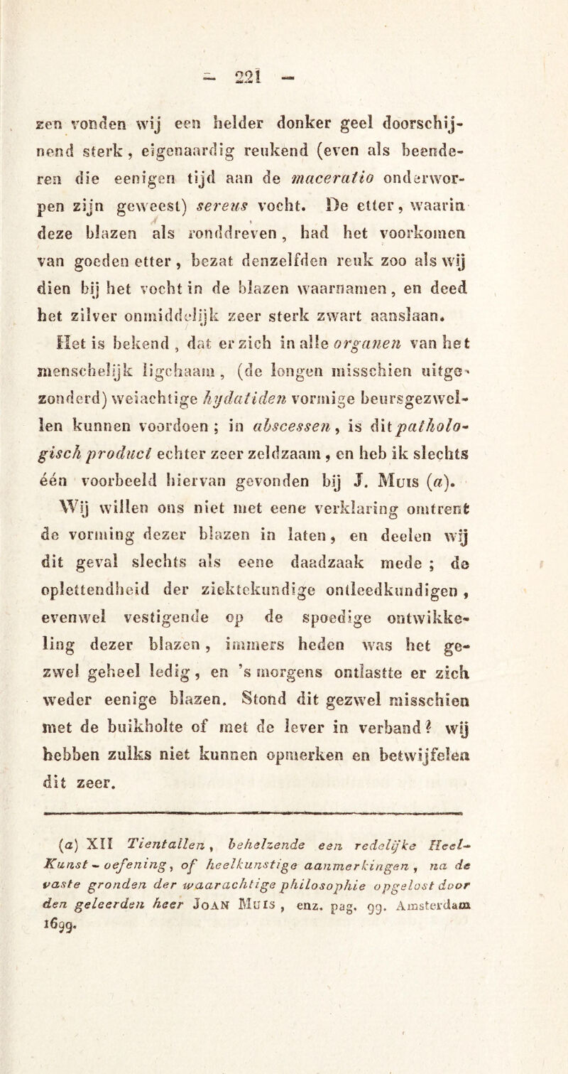 zen vonden wij een helder donker geel doorschij¬ nend sterk , eigenaardig reukend (even als beende¬ ren die eenigen tijd aan de maceratio onderwor¬ pen zijn geweest) sereus vocht. De etter, waarin ♦ deze blazen als ronddreven, had het voorkomen van goeden etter, bezat denzelfden reuk zoo als wij dien bij het vocht in de blazen waarnamen, en deed het zilver onmiddelijk zeer sterk zwart aanslaan. ïlet is bekend, dat er zich in alle organen van het menschelijk ligchaam , (de longen misschien uitge^ zonderd) weiachtige hydatiden vormige beursgezwel¬ len kunnen voordoen; in abscessen, is dpatholo¬ gisch product echter zeer zeldzaam , en heb ik slechts één voorbeeld hiervan gevonden bij J. Muis («). Wij willen ons niet met eene verklaring omtrent de vorming dezer blazen in laten, en deelen wij dit geval slechts als eene daadzaak mede ; de oplettendheid der ziektekundige ontleedkundige!) , evenwel vestigende op de spoedige ontwikke¬ ling dezer blazen, immers heden was het ge¬ zwel geheel ledig, en ’s morgens ontlastte er zich weder eenige blazen. Stond dit gezwel misschien met de buikholte of met de lever in verband \ wij hebben zulks niet kunnen opmerken en betwijfelen dit zeer. (<z) XII Tientallen, behelzende een redelijke /fee/-» Kunst - oefening, op heelkunstige aanmerkingen , na de vaste gronden der waar achtige philosophie opgelost door den geleerden heer JoAN Muis , enz. pag, 99. Amsterdam 1699.