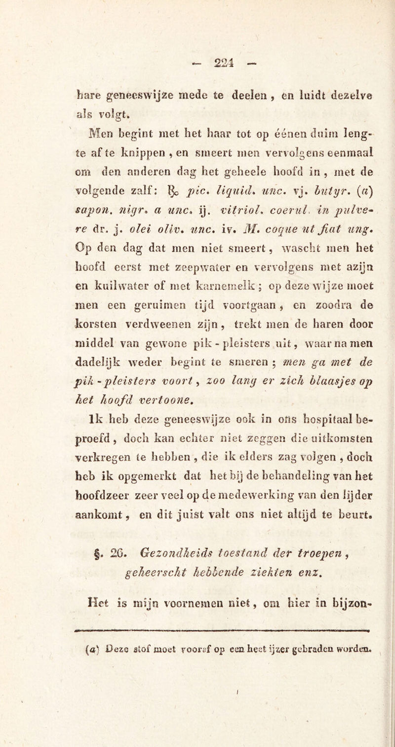 bare geneeswijze mede te deelen, en luidt dezelve als volgt* Men begint met het haar tot op éénen duim leng¬ te af te knippen , en smeert men vervolgens eenmaal om den anderen dag het geheele hoofd in , met de volgende zalf; ïjc pic, liquuL unc. vj. batyr. {(i) sapon. nigr* a unc* ij. vitriol. co er ul in pulve- re dr. j. o lel ollv* unc* iv. M. co cue ut fint ung. Op den dag dat men niet smeert, wascht men het hoofd eerst met zeepwater en vervolgens met azijn en kuil water of met karnemelk; op deze wijze moet men een geruimen tijd voortgaan , en zoodra de korsten verdweenen zijn, trekt men de haren door middel van gewone pik - pleisters uit, waarnamen dadelijk weder begint te smeren ; men ga met de pik - pleisters voort, zoo lang er zich blaasjes op het hoofd vertoone. Ik heb deze geneeswijze ook in ons hospitaal be¬ proefd, doch kan echter niet zeggen die uitkomsten verkregen te hebben , die ik elders zag volgen , doch heb ik opgemerkt dat het bij de behandeling van het hoofdzeer zeer veel op de medewerking van den lijder aankomt, en dit juist valt ons niet altijd te beurt, §. 2C, Gezondheids toestand der troepen , geheerscht hebbende ziekten enz. Het is mijn voornemen niet, om hier in bijzon- (a) Deze stof moet rooref op ecu. heet ijzer gebraden worden. /