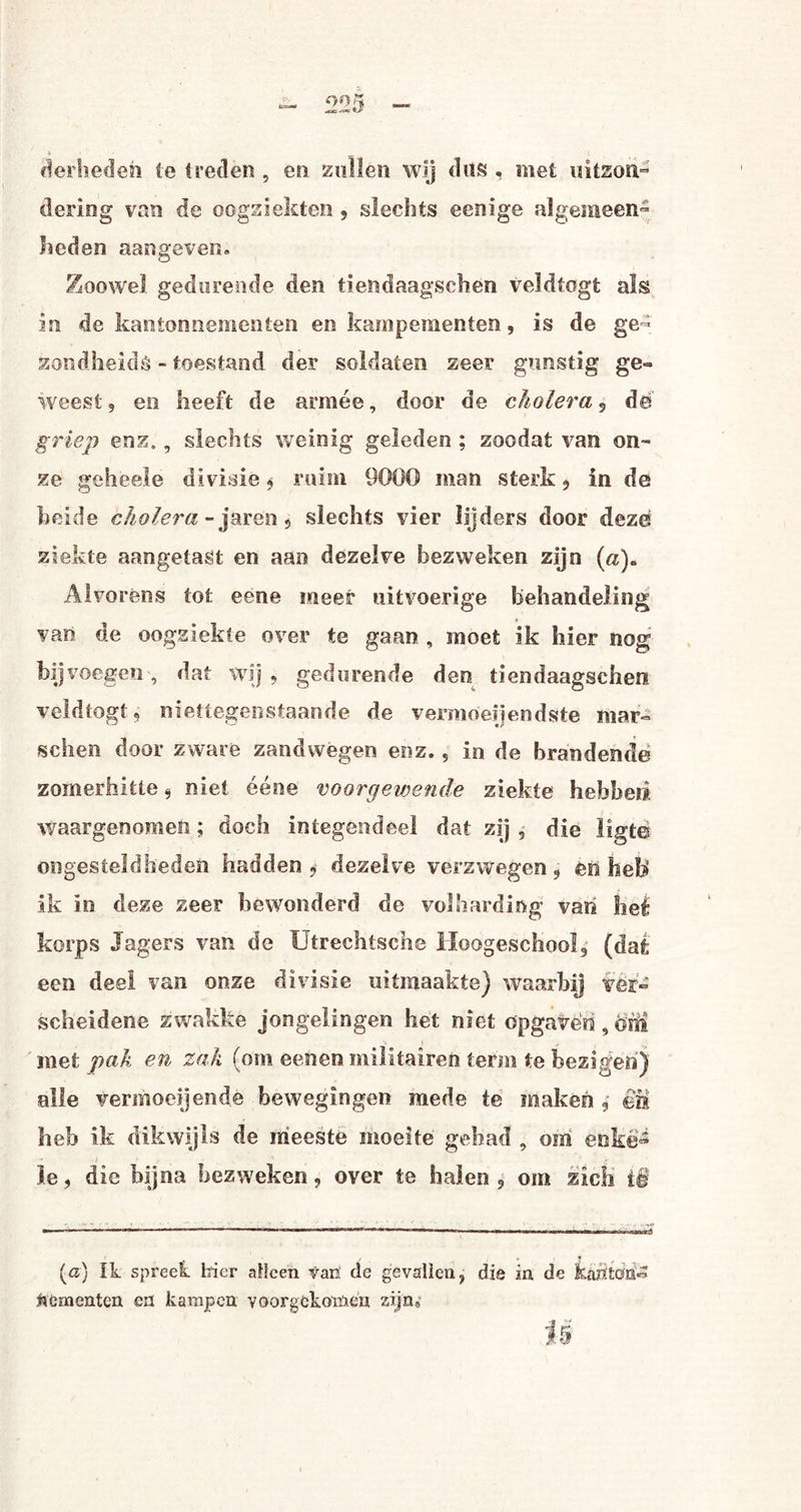* — i fierheden te treden , en zullen wij dus . met uitson¬ dering van de oogziekten 5 slechts eenïge algemeen¬ heden aangever.» Zoowel gedurende den tiendaagschen veldtogt als in de kantonnementen en kampementen, is de ge¬ zondheids - toestand der soldaten zeer gunstig ge¬ weest 9 en heeft de armee, door de cholera , dé griep enz,, slechts weinig geleden ; zoodat van on¬ ze geheele divisie * ruim 9000 man sterk , in de heide cholera - jaren , slechts vier lijders door deze ziekte aangetast en aan dezelve bezweken zijn («). Alvorens tot eene meer uitvoerige behandeling van. de oogziekte over te gaan , moet ik hier nog bij voegen , dat wij 9 gedurende den tiendaagschen veldtogt 9 niettegenstaande de vermoeiendste mar- schen door zware zandwegen enz., in de brandende zomerhitte ^ niet ééne voorgewende ziekte hebben waargenomen; doch integendeel dat zij , die ligtë ongesteldheden hadden, dezelve verzwegen, en heb ik in deze zeer bewonderd de volharding van hei korps Jagers van de Utrechtsche Hoogeschool, (daé een deel van onze divisie uitmaakte) waarbij ver¬ scheidene zwakke jongelingen het niet opgaven,öhi met pak en zak (om eenen militairen term te bezigen') alle vermoei]ende bewegingen mede te maken , êïi heb ik dikwijls de meeste moeite gehad , om enke¬ le , die bijna bezweken, over te halen , om zich ië (a) ik spreel hier alleen van de gevallen, die in de kmtódz dementen en kampen voorgckomen zijn*