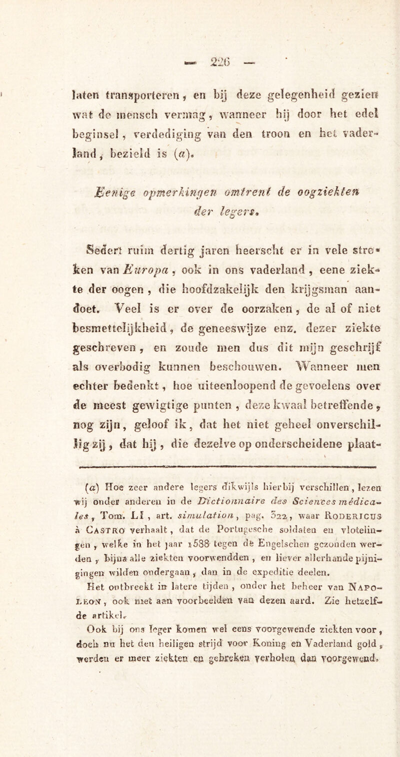 laten transporteren , en bij deze gelegenheid gezien wat de inensch vermag, wanneer hij door het edel beginsel, verdediging van den troon en het vader¬ land , bezield is («). Menige opmerkingen omtrent de oogziekten der legers• Sedert ruim dertig jaren heerscht er in vele stre* ken van Europa , ook in oos vaderland , eene ziek¬ te der oogen , die hoofdzakelijk den krijgsman aan¬ doet.- Veel. is er over de oorzaken , de al of niet besmettelijkheid, de geneeswijze enz. dezer ziekte geschreven , en zoude men dus dit mijn geschrijf als overbodig kunnen beschouwen. Wanneer men echter bedenkt, hoe uiteenloopend de gevoelens over de incest gewigtige punten, deze kwaal betreffende 9 nog zijn, geloof ik, dat het niet geheel onverschil¬ lig zij, dat hij , die dezelve op onderscheidene plaat- (a) Hoe zeer andere legers dikwijls hierbij verschillen, lezen wij onder anderen in de Dictioinnaire des Sciences médica- les , Tom. LI, art. simulationy pag. 622, waar Rodericus r Gastro verhaalt , dat de Portugesche soldaten en vlotelin¬ gen , welke in het jaar i588 tegen dfe Engelschen gezonden wer¬ den , Rijna alle ziekten voorwendden, en liever allerhande pijni¬ gingen wilden ondergaan, dan in de expeditie deelen. Het ontbreekt in latere tijden , onder het beheer van Napo¬ leon, ook met aan voorbeelden van dezen aard. Zie hetzelf¬ de artikel. Ook bij ons leger komen wel eens voorgewende ziekten voor, doen nu het den heiligen strijd voor Koning en Vaderland gold s werden er meer ziekten co gebreken verholen, dan voorgewend.