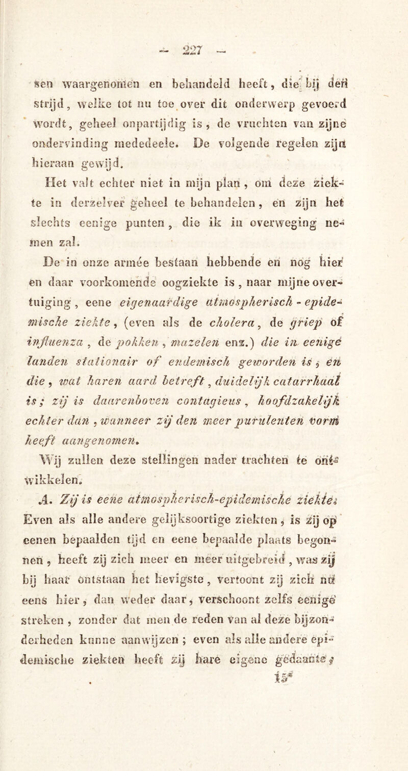 fcèn waargenorilén en behandeld heeft, die' bij den strijd, welke tot nu toe over dit onderwerp gevoerd wordt, geheel onpartijdig is, de vruchten van zijne ondervinding raededeele. De volgende regelen zijn hieraan gewijd. Het valt echter niet in mijn plan , om deze ziek¬ te in derzèlver geheel te behandelen , en zijn hefc slechts eenige punten, die ik in overweging ne¬ men zah De in onze armee bestaan hebbende en nog hier 5 en daar voorkomende oogziekte is, naar mijne over* tuiging , eene eigenaardige atmospherisch - epide» J5 mische ziekte, (even als de cholera, de griep of influenza , de pokken , mazelen enz.) die in eenigé land,en stationair of endemisch geworden ié , en, die , wat haren aard betreft, duidelijk catarrhaal is; zij is daarenboven contagieus, hoofdzakelijk echter dan ,wanneer zij den meer purulenten Vorm heeft aangenomen* Wij zullen deze stellingen nader trachten ée ont¬ wikkelen» A. Zij is eene at mg sp h e r isch - epi demische ziektei Even als alle andere gelijksoortige ziekten, is zij op eenen bepaalden tijd en eene bepaalde plaats begon¬ nen 5 heeft zij zich meer en meer uitgebrèia , was zij if j bij haaf ontstaan hei hevigste , vertoont zij zich nü eens hier, dan weder daar, verschoont zelfs eenige streken , zonder dat men de reden van al deze bijzon¬ derheden kunne aan wij zen ; even als alle andere epi¬ demische ziekten heeft zij hare eigene gedaante^