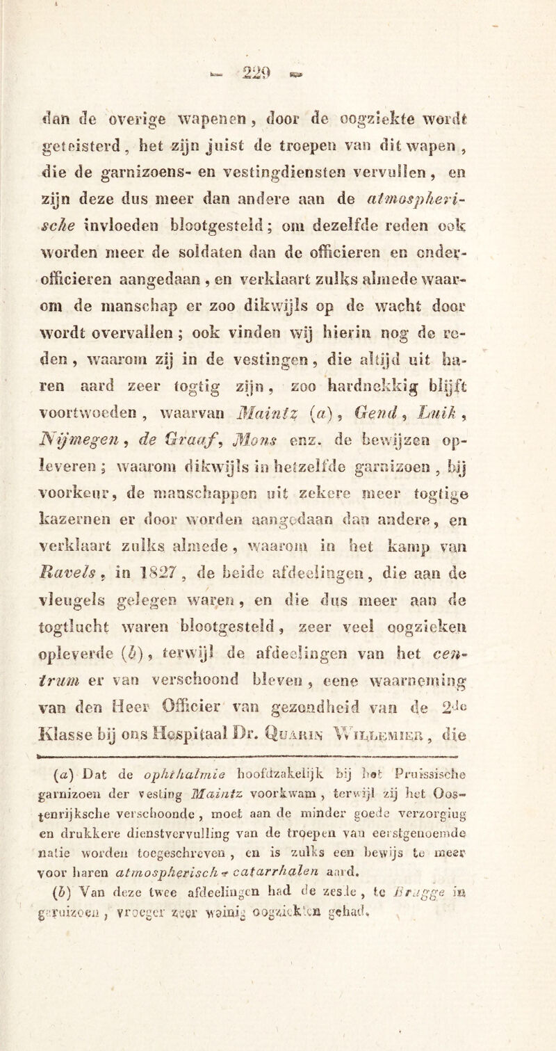 clan Je overige wapenen , door de oogziekte wordt geteisterd, het zijn juist de troepen van dit wapen, die de garnizoens- en vestingdiensten vervullen, en zijn deze dus meer dan andere aan de atmospheri- sclie invloeden blootgesteld; om dezelfde reden ook worden meer de soldaten dan de officieren en onder¬ officieren aangedaan , en verklaart zulks almede waar¬ om de manschap er zoo dikwijls op de wacht door wordt overvallen ; ook vinden wij hierin nog de re¬ den , waarom zij in de vestingen, die altijd uit ha¬ ren aard zeer togtig zijn, zoo hardnekkig blijft voortwoeden , waarvan Maintz (a), Gertd , Luik , Nijmegen, de Graaf, Mons enz. de bewijzen op¬ leveren ; waarom dikwijls in hetzelfde garnizoen , bij voorkeur, de manschappen uit zekere meer togtig© kazernen er door worden aangedaan dan andere, en verklaart zulks almede , waarom in het kamp van Kavels « in 1827, de beide afdeejingen, die aan de vleugels gelegen waren, en die dus meer aan de togtlucht waren blootgesteld, zeer veel cogzieken opleverde ($), terwijl de afdeejingen van het cen¬ trum er van verschoond bleven , eene waarneming van den Heer Officier van gezondheid van de 2--!c Klas se tij ons Hospitaal Dr. .Quakin \Vïï4le!viieh , die W-.. ---- - o™ -,,M..■■■■■■.»>—>-«-■.——-—~ o-~ (a) Dat de ophihalmie hoofdzakelijk bij bat Pruissische garnizoen der vesting Maintz voorkwam , terwijl zij het Oos- •j-enrijksclie verschoonde , moet aan de minder goede verzorgiug en drukkere dienstvervulling van de troepen van eerstgenoemde natie worden toegeschreven , en is zulks een bewijs te meer voor haren atmospherisch -r caiarrhalen aard. (b) Van deze twee afdeelingcn had de zes ie , te Brugge ia garnizoen , vroeger ztfer wvinig oogziekten gehad.