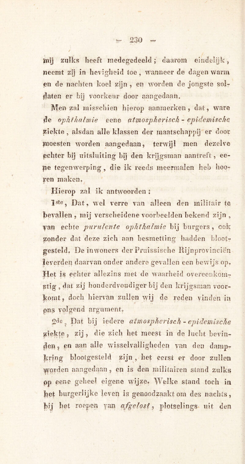 Snij zulks heeft medegedeeld; daarom eindelijk, neemt zij in lievigheid toe, wanneer de dagen warm en de nachten koel zijn , en worden de jongste sol» flaten er bij voorkeur door aangedaan. Men zal misschien hierop aaoraerken 5 dat 9 ware *üe ophfhalmie een© atmospherisck - epidemische ziekte , alsdan alle klassen der maatschappij er door moesten worden aangedaan, terwijl men dezelve {echte? hij uitsluiting bij den krijgsman aantreft, ee- |ie tegenwerping , die Ik reeds meermalen heb hoq- ren maken. Hierop zal ik antwoorden ; Istes Dat, wel verre van alleen den militair te bevallen , mij verscheidene voorbeelden bekend zijn , van echte purulente aphtkcilmie bij burgers , ook zonder dat deze zich aan besmetting hadden bloot¬ gesteld» De inwoners der Pruissische Rijnprovinciën leverden daarvan onder andere gevallen een bewijs op» Het Is echter allezins met de waarheid overeenkom- stig , dat zij honderdvoudige!* bij den krijgsman voor¬ komt, doch hiervan zullen wij de reden vinden in pns volgend argument. 2d§ ? Dat bij iedere atmospherisck - epidemische ziekt© 3 zij 9 die zich het meest in de lucht-bevin- flep? en aan alle wisselvalligheden van den damp¬ kring blootgesteld zijn, het eerst er door zullen Worden aangedaan ? en is den militairen stand zulks pp ©ene geheel eigene wijze» Welke stand toch in het burgerlijke levert is genoodzaakt om des nachts, bij ! iet roepen yan afgelost 3 plotselings uit den (