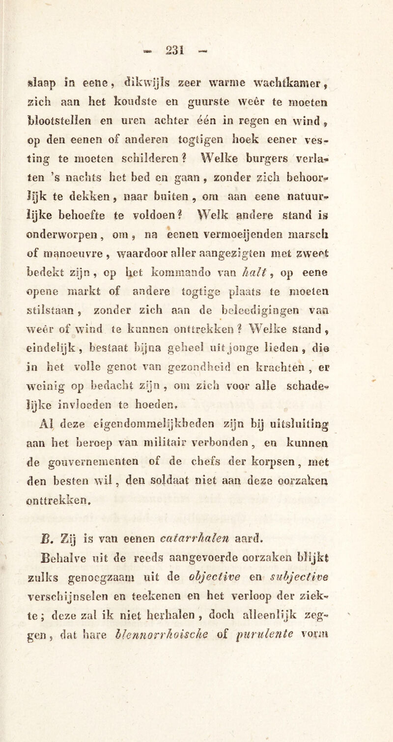 slaap in eene, dikwijls zeer warme wachtkamer, zich aan het koudste en guurste weer te moeten blootstellen en uren achter één in regen en wind , op den eenen of anderen togtigen hoek een er ves« ting te moeten schilderen ? Welke burgers veria* ten ?s nachts het bed en gaan , zonder zich behoor* lijk te dekken 3 naar buiten, om aan eene natuur* lijke behoefte te voldoen? Welk andere stand is onderworpen, om , na eenen vermoeijenden marsch of manoeuvre 5 waardoor aller aangezigten met zweet bedekt zijn, op het kommando van halt, op eene opene markt of andere togtige plaats te moeten stilstaan , zonder zich aan de beleedigingen van weêr of wind te kunnen onttrekken ? Welke stand , eindelijk, bestaat bijna geheel uit jonge lieden, di@ in het volle genot van gezondheid en krachten , er weinig op bedacht zijn , om zich voor alle schade* lijke invloeden ta hoeden» Al deze eigendommelijkheden zijn bij uitsluiting aan het beroep van militair verbonden, en kunnen de gouvernementen of de chefs der korpsen, met den besten wil, den soldaat niet aan deze oorzaken onttrekken» B. Zij is van eenen cafarrhalen aard. Behalve uit de reeds aangevoerde oorzaken blijkt zulks genoegzaam uit de ohjeclive en subject Ine verschijnselen en teekenen en het verloop der ziek* te; deze zal ik niet herhalen, doch alleenlijk zeg* gen 3 dat hare blennorrhoische of purulente vorm