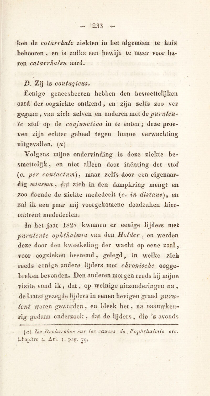 - 233 - ken de catarrkale ziekten in het algemeen te hum behooren , en is zulks een bewijs te meer voor ha¬ ren catarrhalen aard. D. Zij is contagieus, Eenige geneesheeren hebben den besmettelijken aard der oogziekte ontkend , en zijn zelfs zoo ver gegaan , van zich zelven en anderen met depurulen- te stof op de conjunctiva in te enten ; deze proe¬ ven zijn echter geheel tegen hunne verwachting uitgevallen. (a) 'Volgens mijne ondervinding is deze ziekte be- smettebjk , en niet alleen door inenting der stof (c. per contactum), maar zelfs door een eigenaar- dig miasma , dat zich in den dampkring mengt en zoo doende de ziekte mededeelt (e. in distans), en zal ik een paar mij voorgekomene daadzaken hier¬ omtrent mededeelen, In het jaar 1828 kwamen er eenige lijders met purulente ophthalmia van den Melder , en werden deze door den kweekeling der wacht op eene zaal , voor pQgzieken bestemd, gelegd, in welke zich reeds eenige andere lijders met chronische oogge¬ breken bevonden. Hen anderen morgen reeds bij mijne visite vond ik, dat, op weinige uitzonderingen na , de laatst gezegde lijders in eenen hevigen graad puru- leut waren geworden, en bleek het, na naauwkeu- rig gedaan onderzoek, dat de lijders , die ’s avonds (<z) Zie Ree har dies sur /.es causes de Vdph/halmie etc, Chapifre 2. Art. 1, pag. jg»