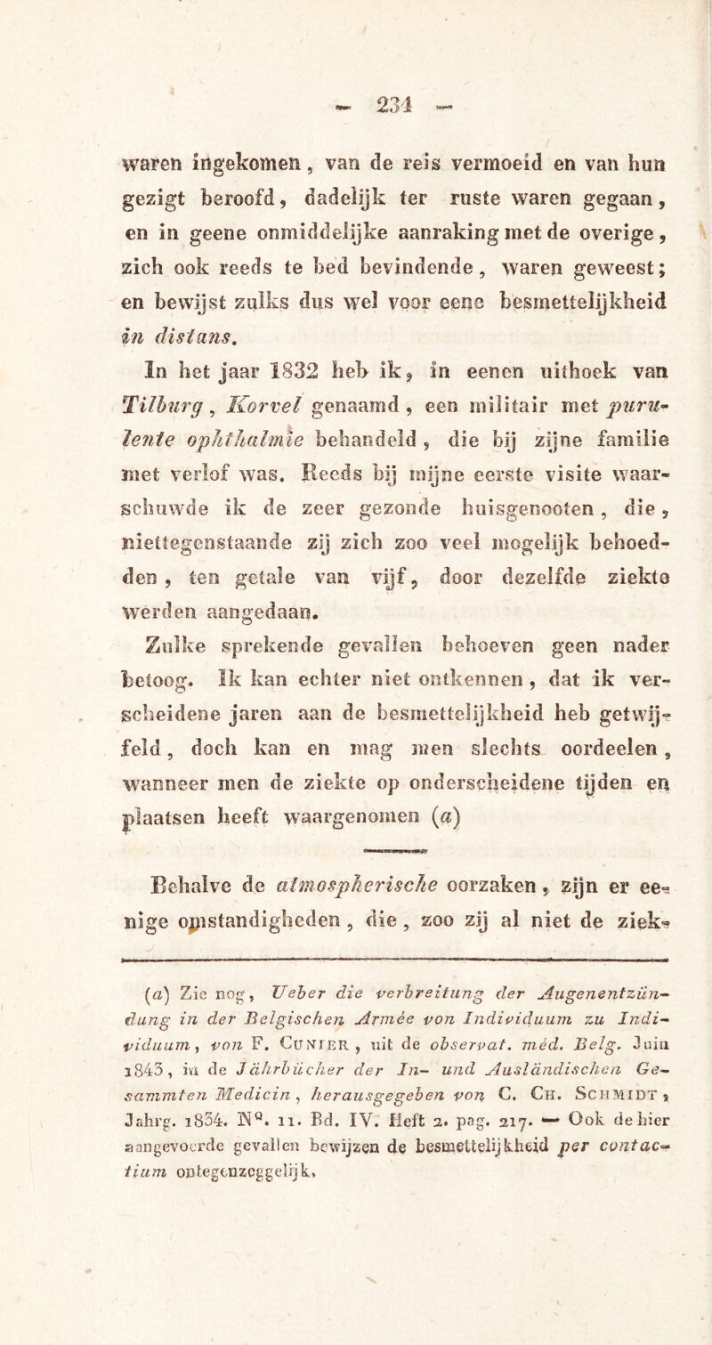 waren ingekomen, van de reis vermoeid en van hmt gezigt beroofd, dadelijk ter ruste waren gegaan, en in geene onmiddelijke aanraking met de overige , zich ook reeds te bed bevindende, waren geweest; en bewijst zulks dus wel voor ecne besmettelijkheid in dislans. In het jaar 1832 heb ik, in eenen uithoek van Tilburg, Korrel genaamd, een militair met puru- lente ophthalmïe behandeld , die bij zijne familie met verlof was. Reeds bij mijne eerste visite waar¬ schuwde ik de zeer gezonde huisgenooten, die, niettegenstaande zij zich zoo veel mogelijk behoed¬ den , ten getale van vijf, door dezelfde ziekte werden aangedaan. Zulke sprekende gevallen behoeven geen nader betoog. ïk kan echter niet ontkennen , dat ik ver¬ scheidene jaren aan de besmettelijkheid heb getwij¬ feld , doch kan en mag men slechts oordeelen, wanneer men de ziekte op onderscheidene tijden en plaatsen heeft waargenomen («) Behalve de atmospherische oorzaken , zijn er ee¬ ltige opstandigheden , die , zoo zij al niet de ziek- J ... * ..-.....■ r (a) Zie nog, XJeber die perbreitung der Augenentzün- dung in der Belgischen Armee pon Indipiduum zu Indi- pidiium, pon F. CuNlER , uit de obserpat. niéd. Belg. Juin 1843 , m de Jahrbücher der In- und Ausldndischen Ge- sammten Medicin, herausgegeben pon C. Ch. Schmidt, Jahrg. i834. WQ. n. Bd. IV. Heft 2. pag. 217. — Ook de hier aangevoerde gevallen bewijzen de besmettelijkheid per contac- lium ontegenzcggelijk.