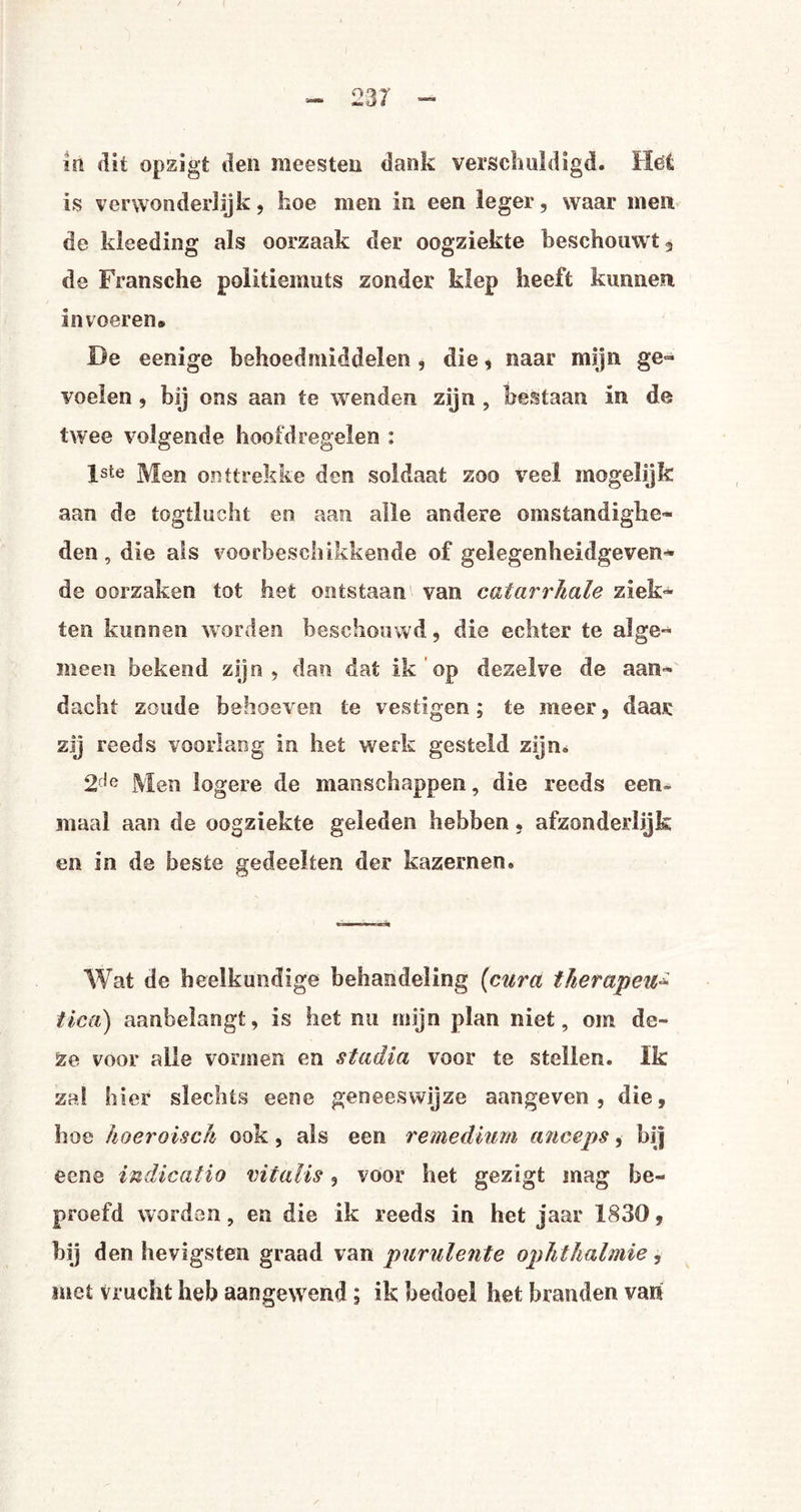 in dit opzigt den meesten dank verschuldigd. Het is verwonderlijk, hoe men in een leger, waar men de kleeding als oorzaak der oogziekte beschouwt 3 de Fransche politiemuts zonder klep heeft kunnen invoeren» De eenige behoedmiddelen, die, naar mijn ge¬ voelen , bij ons aan te wenden zijn , bestaan in de twee volgende hoofdregelen : lste Men onttrekke den soldaat zoo veel mogelijk aan de togtlucht en aan alle andere omstandighe¬ den, die als voorbeschikkende of gelegenheidgeven* de oorzaken tot het ontstaan van catarrhale ziek¬ ten kunnen worden beschouwd, die echter te alge¬ meen bekend zijn, dan dat ik op dezelve de aan¬ dacht zoude behoeven te vestigen; te meer, daar zij reeds voorlang in het werk gesteld zijn. 2de Men logere de manschappen, die reeds een> maal aan de oogziekte geleden hebben, afzonderlijk en in de beste gedeelten der kazernen. Wat de heelkundige behandeling (cura therapeut tica) aanbelangt, is het nu mijn plan niet, om de¬ ze voor alle vormen en stadia voor te stellen. Ik zal hier slechts eene geneeswijze aangeven, die, hoe hoeroisch ook, als een remedium anceps, hij eene indicatio vil al is, voor het gezigt mag be¬ proefd worden, en die ik reeds in het jaar 1830, hij den hevigsten graad van purulente ophthalmie, met vrucht heb aangewend; ik bedoel het branden van