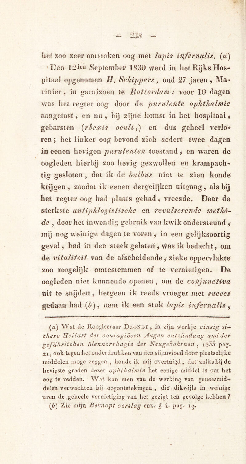 lief xoo zeer ontstoken oog met lapis infernaïis. (tó) Den 12deu September 1830 werd in het Rijks Hos¬ pitaal opgenomen H. Schippers, oud 27 jaren , Ma¬ rinier , in garnizoen te Rotterdam ; voor 10 dagen was het regter oog door de purulente ophthalmie aangetast, en nu, tij zijne komst in het hospitaal, gebarsten (rhexis oculi,) en dus geheel verlo¬ ren ; het linker oog bevond zich sedert twee dagen in eenen hevigen purulenten toestand, en waren de oogleden hierbij zoo hevig gezwollen en krampach¬ tig gesloten , dat ik de balbus niet te zien konde krijgen, zoodat ik eenen dergelijken uitgang, als bij het regter oog had plaats gehad, vreesde. Daar de sterkste antiphlogistische en remiserende metho¬ de , door het inwendig gebruik van kwik ondersteund , mij nog weinige dagen te voren, in een gelijksoortig geval, had in den steek gelaten , was ik bedacht, om de vitaliteit van de afscheidende, zieke oppervlakte zoo mogelijk omtestemmen of te vernietigen. De oogleden niet kunnende openen , om de conjunctiva, uit te snijden , hetgeen ik reeds vroeger met succes gedaan had (&), nam ik een stuk lapis infernaïis 5 (а) Wat de Hoogleeraar DzoNDI , iïi zijn hertje einsig si— diere Heildrt der coritagiösen Augen entzündung and der gefdhrlichen Blennorrhagie der Neugdbohtnen , i835 pag. ai , ook tegen het onderdrukken van den slijmvloed door plaatselijke middelen moge zeggen , houde ik mij overtuigd, dat zulks bij de hevigste graden dezer ophthalmie het eenige middel is om het oog te redden. Wat kan men van de werking Van geneesmid¬ delen Verwachten bij oogontstekingen , die dikwijls in weinige uren de geheele vernietiging van het gezigt ten gevolge hebben ? (б) Zie mijn, Beknopt verslag enz. § 4* pag. uj.