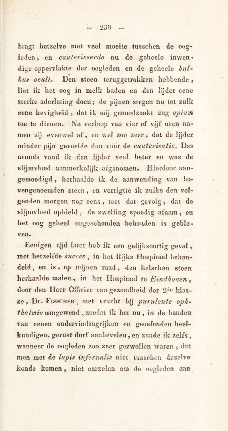 bragt hetzelve met veel moeite tusschen de oog¬ leden , en cauteriseerde mi de geheele inwen¬ dige oppervlakte der oogleden en de geheele bul- ♦ bus oculi• Den steen teruggetrokken hebbende , liet ik het oog in melk baden en den lijder eene sterke aderlating doen; de pijnen stegen nu tot zulk eene hevigheid 9 dat ik mij genoodzaakt zag opium toe te dienen. Na verloop van vier of vijf uren na¬ men zij evenwel af, en wel zoo zeer, dat de lijder minder pijn gevoelde dan voor de cauterisatie. Des avonds vond ik den lijder veel beter en was de slijmvloed aanmerkelijk afgenomen. Hierdoor aan- gemoedigd, herhaalde ik de aanwending van bo¬ vengenoemden steen, en verrigtte ik zulks den vol¬ genden morgen nog eens, met dat gevolg, dat de slijmvloed ophield , de zwelling spoedig afnam , en het oog geheel ongeschonden behouden is geble¬ ven. Eenigen tijd later heb ik een gelijksoortig geval, met hetzellde succes , in het Rijks Hospitaal behan¬ deld , en is, op mijnen raad, den helscben steen herhaalde malen, in het Hospitaal te Eindhoven , door den Heer Officier van gezondheid der 2fie klas¬ se , Dr. Fisscher, met vrucht bij purulente op fl¬ ik al mie aangewend , zoodat ik het nu , in de handen van eenen ondervindingrijken en geoefende» heel¬ kundigen, gerust durf aanbevelen , en zoude ik zelfs, wanneer de oogleden zoo zeer gezwollen waren , dat men met de lapis infsrnalis niet tusschen dezelve kunde komen, niet aarzelen om de oogleden aan