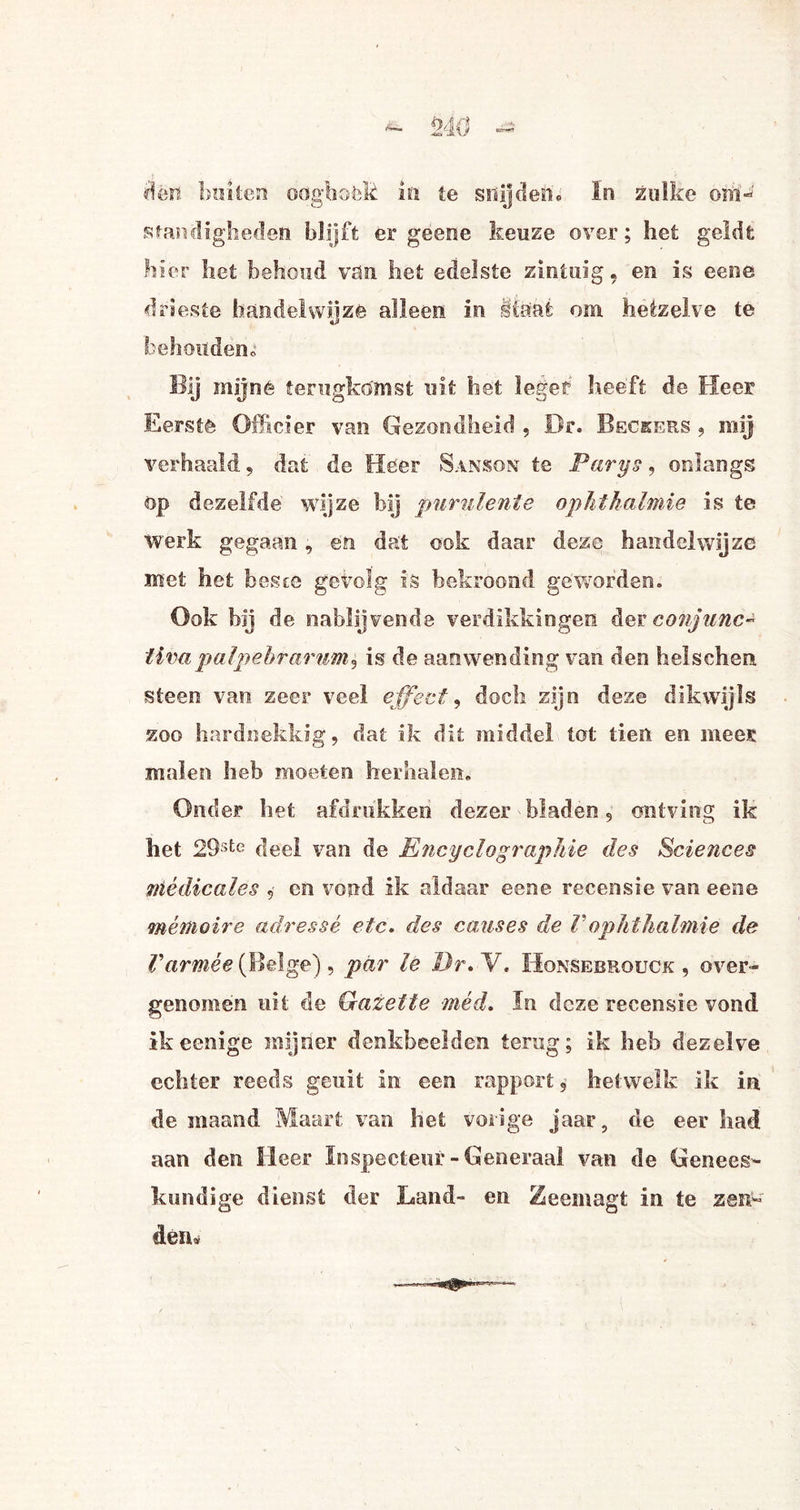 dén buiten odghoék in te snijdend ïn zulke om- ütandigheden blijft er geene keuze over; het geldt hier het behoud van het edelste zintuig, en is eene drieste handelwijze alleen in Ifëai om hetzelve te behoudeno Bij mijne terugkomst uit het leger heeft de Heer Eerstê Officier van Gezondheid , Br. Becrers , mij verhaald, dat de Heer Sanson te Parys, onlangs op dezelfde wijze bij purulente ophthalmie is te werk gegaan, en dat ook daar deze handelwijze met het beste gevolg is bekroond geworden. Ook hij de nablijvende verdikkingen der conjunc- iivapalpebrarum^ is de aanwending van den helschen steen van zeer veel effect, doch zijn deze dikwijls zoo hardnekkig, dat ik dit middel lot tien en mees malen heb moeten herhalen. Onder het afdrukken dezer bladen, ontving ik het 29ste deel van de Encyclographie des Sciences wiédicales , en vond ik aldaar eene recensie van eene mé moiré adressé etc. des causes de 1' ophthalmie de Varmee (Beige), par le Dr. V. Hqnsebrouck , over» genomen uit de Qazette méd. In deze recensie vond ikeenige mijner denkbeelden terug; ik heb dezelve echter reeds geuit in een rapport, hetwelk ik in de maand Maart van het vorige jaar5 de eer had aan den Heer Inspecteur-Generaal van de Genees¬ kundige dienst der Land- en Zeemagt in te zen¬ den»