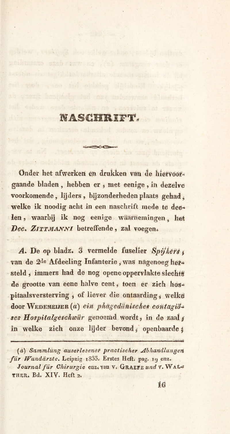 WASCHRIPT» Onder het afwerken en drukken van de hier voor¬ gaande bladen , hebben er , met ©enige , in dezelve voorkomende, lijders, bijzonderheden plaats gehad , welke ik noodig acht in een naschrift mede te dee» len 5 waarbij ik nog eenige waarnemingen 9 het Dec> ZlTTMAJVNi betreffende , zal voegen* A. De op biadz. 3 vermelde fuselier Spijkers $ van de 2cle Afdeeling Infanterie , was nagenoeg hef» steld, immers had de nog opene oppervlakte slecht® de grootte van eene halve cent, toen er zich hos- pitaalsversterving 3 of liever die ontaarding* welke door Wedemeijer (a) èiri pkagediinisckes cöntctgïó- scs Hospitalgeschw'ür genoemd wordt, in de zaal ƒ in welke zich onze lijder bevond, openbaarde $ (a) Sammlung auserlesenet practischer Abhandlungem für IVunddrzte, Leipzig i833. Erstes Heft» pag. iy enz. Journal für Chirurgie enz.van V. GRAEF£ und V. WAt-3 THER. Bd. XIV. Heft 2» Ie