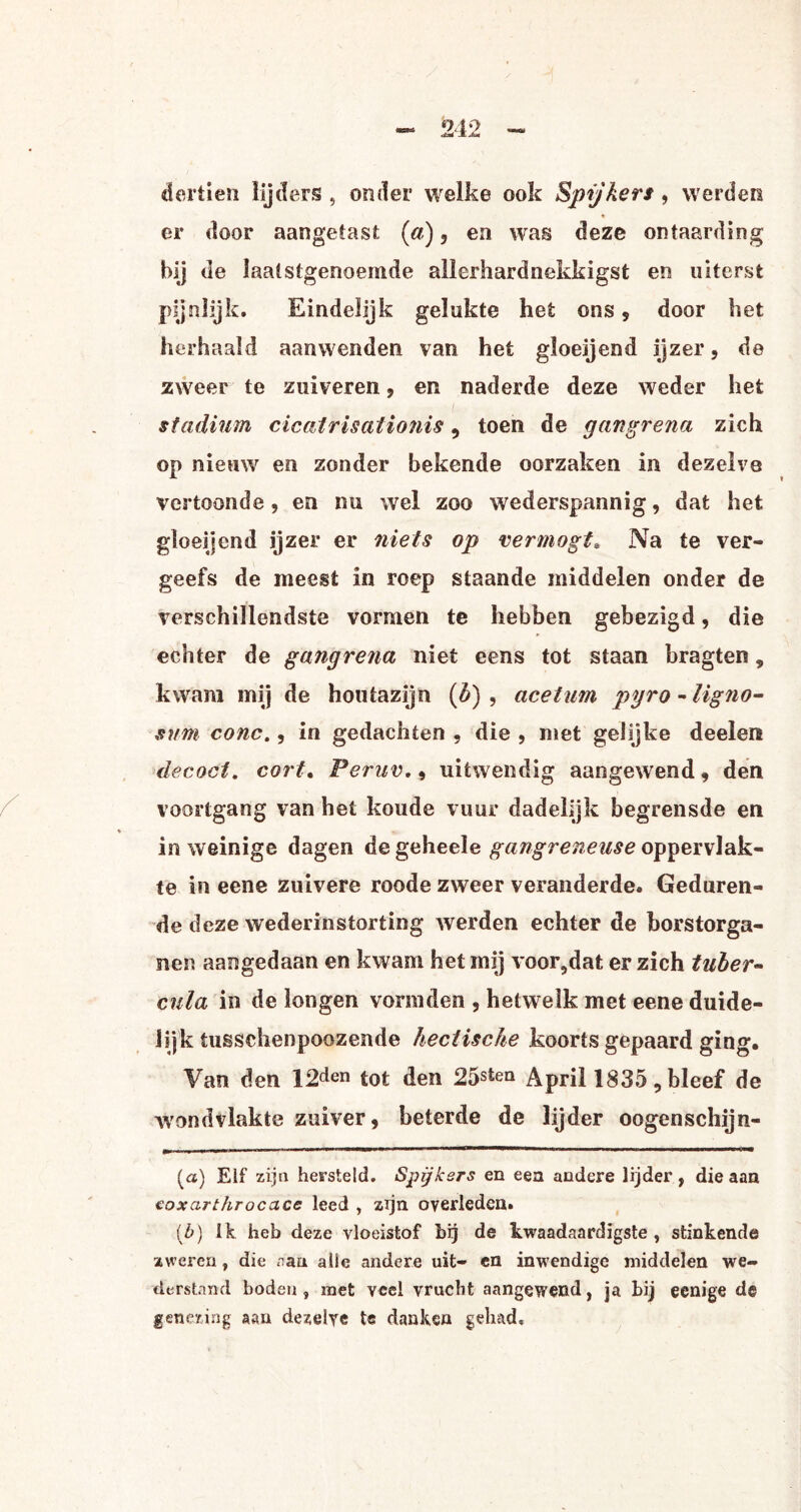dertien lijders , onder welke ook Spijkers, werden er door aangetast (a), en was deze ontaarding bij de laatstgenoemde allerhardnekkigst en uiterst pijnlijk. Eindelijk gelukte het ons , door het herhaald aanwenden van het gloeijend ijzer, de zweer te zuiveren, en naderde deze weder het stadium cicatrisationis, toen de gangrena zich op nieuw en zonder bekende oorzaken in dezelve vertoonde, en nu wel zoo wederspannig, dat het gloeijend ijzer er niets op vermogt. Na te ver¬ geefs de meest in roep staande middelen onder de verschillendste vormen te hebben gebezigd, die echter de gangrena niet eens tot staan bragten, kwam mij de houtazijn (b) , acetum pyro -ligno- snm conc., in gedachten , die , met gelijke deelen decoct. cort. Peruv., uitwendig aangewend, den voortgang van het koude vuur dadelijk begrensde en in weinige dagen degeheele gangreneuse oppervlak¬ te in eene zuivere roode zweer veranderde. Geduren¬ de deze wederinstorting werden echter de borstorga- nen aangedaan en kwam het mij voor,dat er zich tuber- cula in de longen vormden , hetwelk met eene duide¬ lijk tussclienpoozende hectische koorts gepaard ging. Van den 12den tot den 25s£en April 1835, bleef de wandvlakte zuiver, beterde de lijder oogenschijn- (a) Eif zijn hersteld. Spijkers en een andere lijder, die aan eoxarthrocace leed , zijn overleden. {b) Ik heb deze vloeistof bij de kwaadaardigste, stinkende zweren, die aan alie andere uit- en inwendige middelen we¬ derstand boden , met veel vrucht aangewend, ja bij eenige dg genezing aan dezelve te danken gehad.