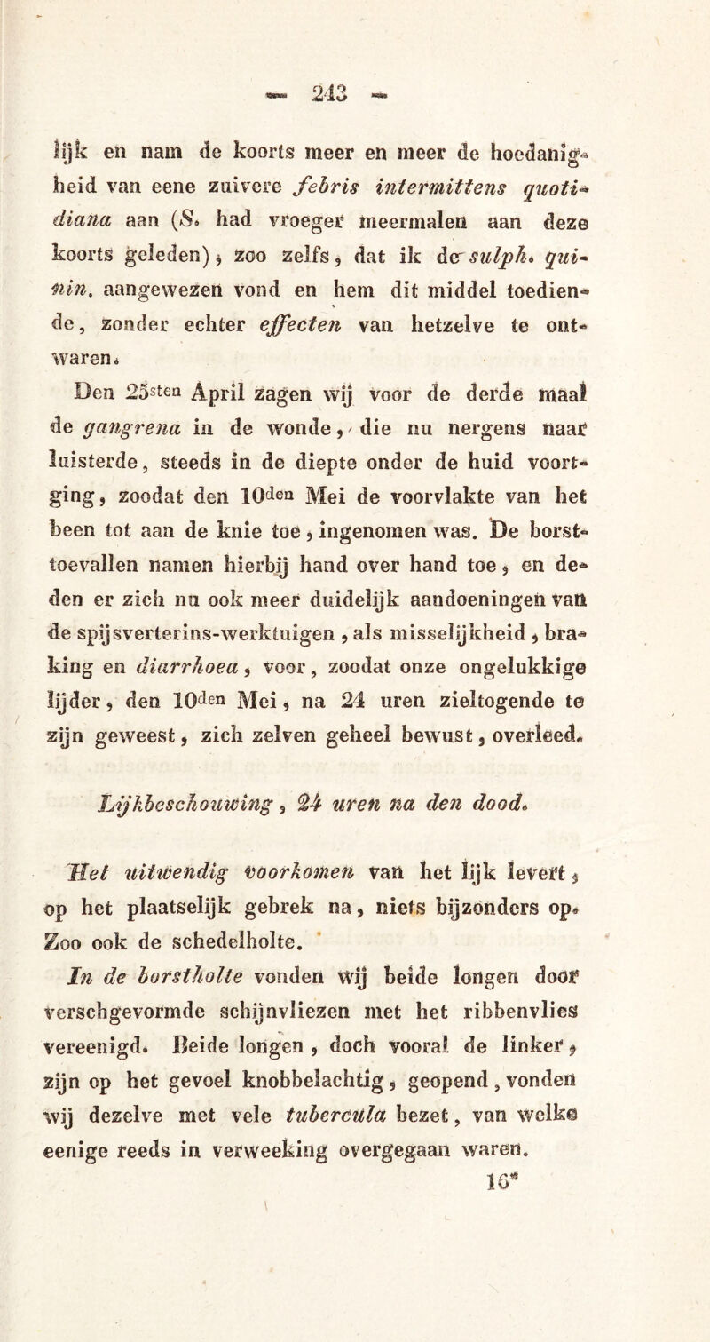 lijk en nam de koorts meer en meer de hoedanig* heid van eene zuivere febris intermittens quoti* diana aan (& had vroeger meermalen aan deze koorts geleden) * zoo zelfs , dat ik der sulpho qui- nin. aangewezen vond en hem dit middel toedien-* * de, zonder echter effecten van hetzelve te ont¬ waren* Den 25stea April zagen wij voor de derde maal de gangrena in de wonde, / die nu nergens naar luisterde, steeds in de diepte onder de huid voort¬ ging, zoodat den lO^ea Mei de voorvlakte van het been tot aan de knie toe, ingenomen was. De borst*» toevallen namen hierbij hand over hand toe, en de¬ den er zich nu ook meer duidelijk aandoeningen van de spijs verterins-werktuigen , als misselijkheid , bra^ king en diarrhoea, voor, zoodat onze ongelukkige lijder, den ICDen Mei, na 24 uren zieltogende te zijn geweest, zich zelven geheel bewust, overleecL Lijkbeschouwing, ^4 uren na den dood* Tiet uitwendig voorkomen van het lijk levert, op het plaatselijk gebrek na, niets bijzonders op* Zoo ook de schedelholte. In de borstholte vonden wij beide longen door Verschgevormde schijnvliezen met het rihbenvlies vereen igd. Beide longen , doch vooral de linker 9 zijn op het gevoel knobbelachtig, geopend , vonden wij dezelve met vele tubercula bezet, van welke eenige reeds in verweeking overgegaan waren. 16*